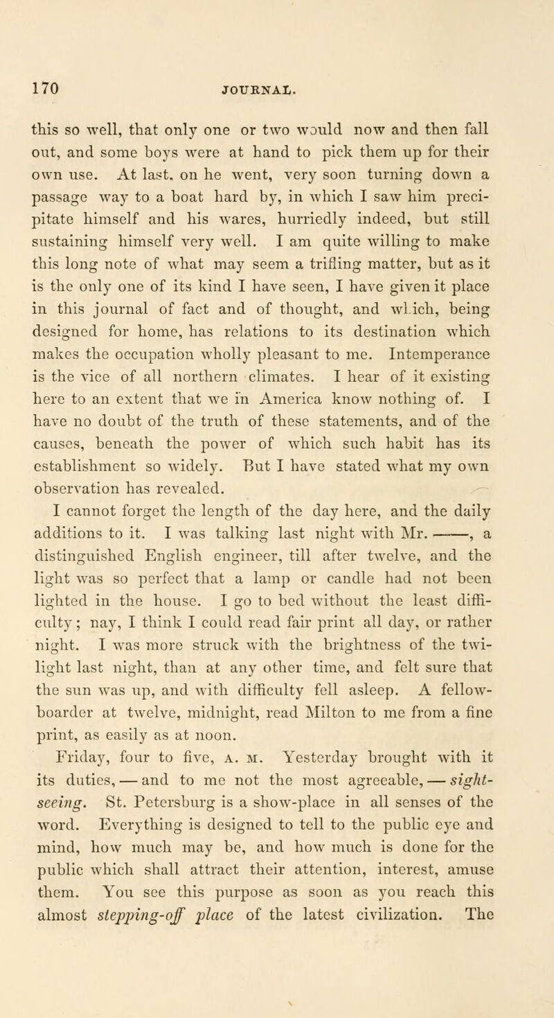 this so well, that only one or two would now and then fall out, and some boys were at hand to pick them up for their own use. At last, on he went, very soon turning down a passage way to a boat hard by, in which I saw him preci- pitate himself and his wares, hurriedly indeed, but still sustaining himself very well. I am quite willing to make this long note of what may seem a trifling matter, but as it is the only one of its kind I have seen, I have given it place in this journal of fact and of thought, and wl.ich, being designed for home, has relations to its destination which makes the occupation wholly pleasant to me. Intemperance is the vice of all northern climates. I hear of it existing here to an extent that we in America know nothing of. I have no doubt of the truth of these statements, and of the causes, beneath the power of which such habit has its establishment so widely. But I have stated what my own observation has revealed. I cannot forget the length of the day here, and the daily additions to it. I was talking last night with Mr. , a distinguished English engineer, till after twelve, and the light was so perfect that a lamp or candle had not been lighted in the house. I go to bed without the least diffi- culty ; nay, I think I could read fair print all day, or rather night. I was more struck with the brightness of the twi- light last night, than at any other time, and felt sure that the sun was up, and with difficulty fell asleep. A fellow- boarder at twelve, midnight, read Milton to me from a fine print, as easily as at noon. Friday, four to five, a. m. Yesterday brought with it its duties, — and to me not the most agreeable, — sight- seeing. St. Petersburg is a show-place in all senses of the word. Everything is designed to tell to the public eye and mind, how much may be, and how much is done for the public which shall attract their attention, interest, amuse them. You see this purpose as soon as you reach this almost stepping-qff place of the latest civilization. The