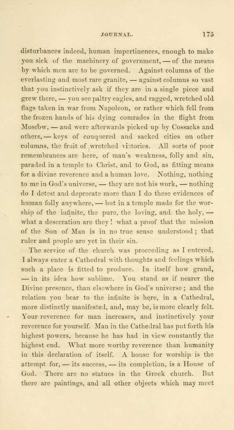 disturbances indeed, human impertinences, enough to make you sick of the machinery of government, — of the means by which men are to be governed. Against columns of the everlasting and most rare granite, — against columus so vast that you instinctively ask if they are in a single piece and grew there, — you see paltry eagles, and ragged, wretched old flags taken in war from Napoleon, or rather which fell from the frozen hands of his dying comrades in the flight from Moscow, — and were afterwards picked up by Cossacks and others, — keys of conquered and sacked cities on other columns, the fruit of wretched victories. All sorts of poor remembrances are here, of man's weakness, folly and sin, paraded in a temple to Christ, and to God, as fitting means for a divine reverence and a human love. Nothing, nothing to me in God's universe, — they are not his work, — nothing do I detest and deprecate more than I do these evidences of human folly anywhere, — but in a temple made for the wor- ship of the infinite, the pure, the loving, and the holy, — what a desecration are they ! what a proof that the mission of the Son of Man is in no true sense understood ; that ruler and people are yet in their sin. The service of the church was proceeding as I entered. I always enter a Cathedral with thoughts and feelings which such a place is fitted to produce. In itself how grand, — in its idea how sublime. You stand as if nearer the Divine presence, than elsewhere in God's universe ; and the relation you bear to the infinite is here, in a Cathedral, more distinctly manifested, and, may be, is more clearly felt. Your reverence for man increases, and instinctively your reverence for yourself. Man in the Cathedral has put forth his highest powers, because he has had in view constantly the highest end. What more worthy reverence than humanity in this declaration of itself. A house for worship is the attempt for, — its success, — its completion, is a House of God. There are no statues in the Greek church. But there are paintings, and all other objects which may meet