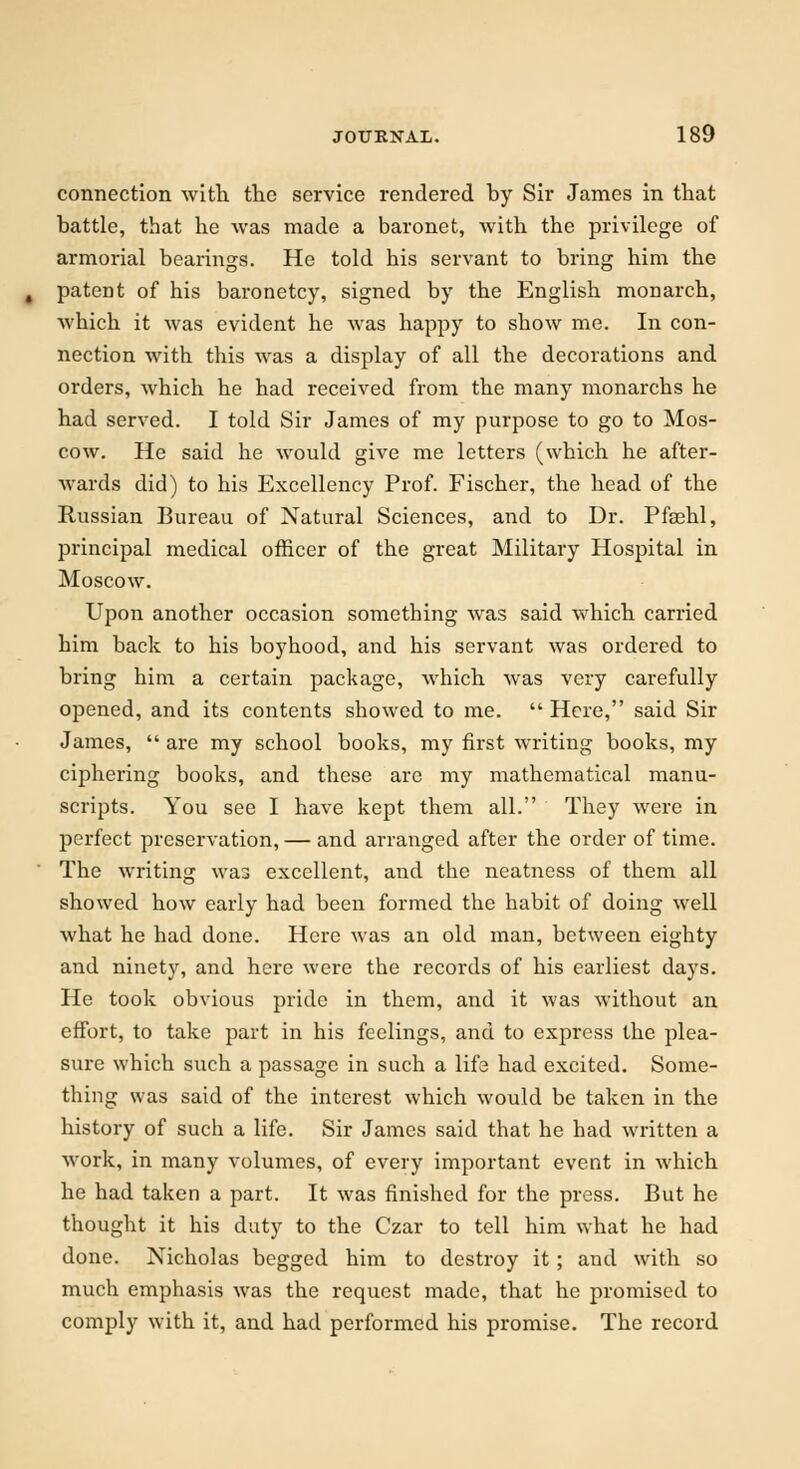 connection with the service rendered by Sir James in that battle, that he was made a baronet, with the privilege of armorial bearings. He told his servant to bring him the patent of his baronetcy, signed by the English monarch, which it was evident he was happy to show me. In con- nection with this was a display of all the decorations and orders, which he had received from the many monarchs he had served. I told Sir James of my purpose to go to Mos- cow. He said he would give me letters (which he after- wards did) to his Excellency Prof. Fischer, the head of the Russian Bureau of Natural Sciences, and to Dr. Pfsehl, principal medical officer of the great Military Hospital in Moscow. Upon another occasion something was said which carried him back to his boyhood, and his servant was ordered to bring him a certain package, which was very carefully opened, and its contents showed to me.  Here, said Sir James,  are my school books, my first writing books, my ciphering books, and these are my mathematical manu- scripts. You see I have kept them all. They were in perfect preservation, — and arranged after the order of time. The writing was excellent, and the neatness of them all showed how early had been formed the habit of doing well what he had done. Here was an old man, between eighty and ninety, and here were the records of his earliest days. He took obvious pride in them, and it was without an effort, to take part in his feelings, and to express the plea- sure which such a passage in such a life had excited. Some- thing was said of the interest which would be taken in the history of such a life. Sir James said that he had written a work, in many volumes, of every important event in which he had taken a part. It was finished for the press. But he thought it his duty to the Czar to tell him what he had done. Nicholas begged him to destroy it; and with so much emphasis was the request made, that he promised to comply with it, and had performed his promise. The record