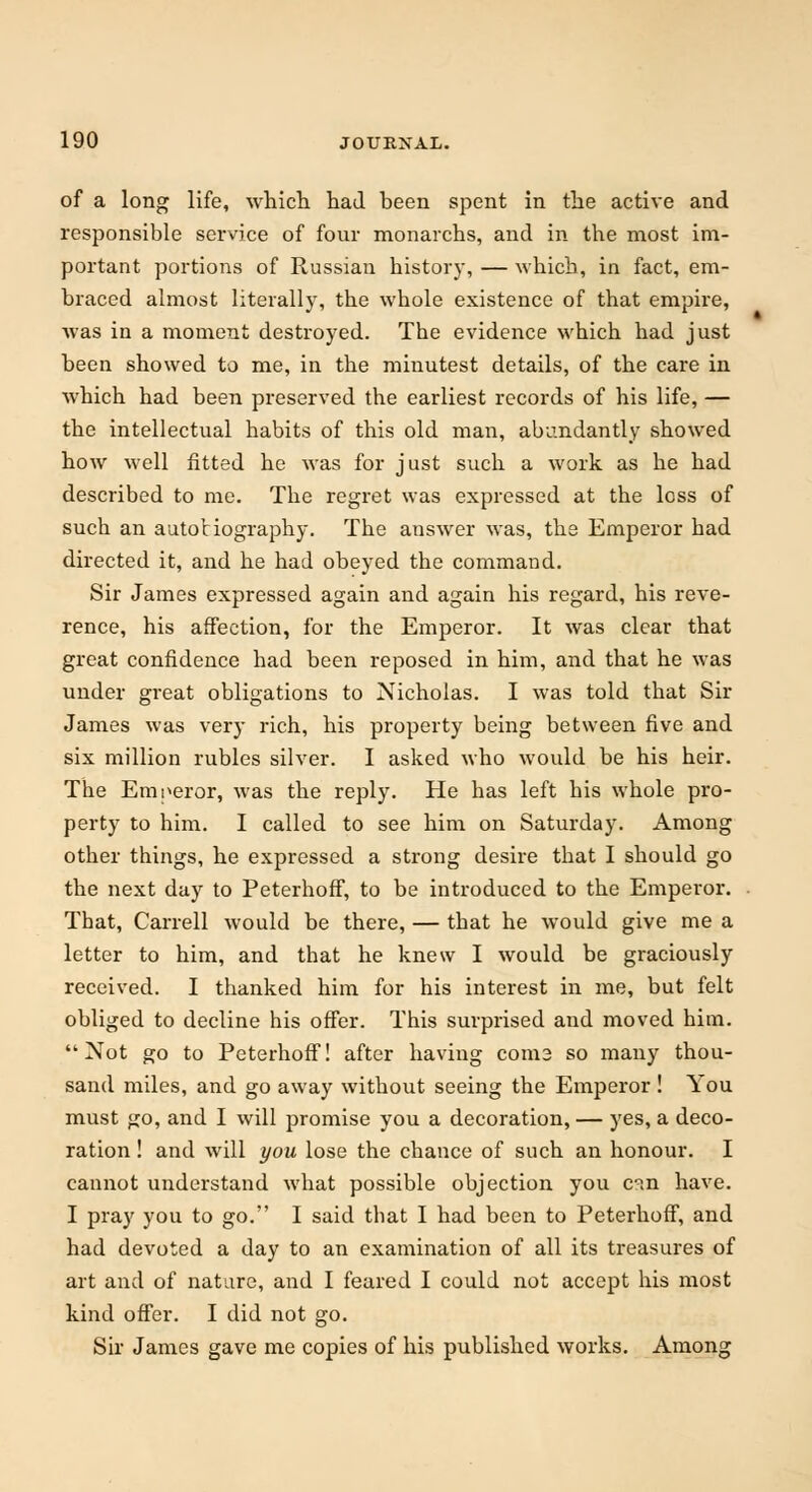 of a long life, which had been spent in the active and responsible service of four monarchs, and in the most im- portant portions of Russian history, — which, in fact, em- braced almost literally, the whole existence of that empire, was in a moment destroyed. The evidence which had just been showed to me, in the minutest details, of the care in which had been preserved the earliest records of his life, — the intellectual habits of this old man, abundantly showed how well fitted he was for just such a work as he had described to me. The regret was expressed at the loss of such an autobiography. The answer was, the Emperor had directed it, and he had obeyed the command. Sir James expressed again and again his regard, his reve- rence, his affection, for the Emperor. It was clear that great confidence had been reposed in him, and that he was under great obligations to Nicholas. I was told that Sir James was very rich, his property being between five and six million rubles silver. I asked who would be his heir. The Emperor, was the reply. He has left his whole pro- perty to him. I called to see him on Saturday. Among other things, he expressed a strong desire that I should go the next day to Peterhoff, to be introduced to the Emperor. That, Carrell would be there, — that he would give me a letter to him, and that he knew I would be graciously received. I thanked him for his interest in me, but felt obliged to decline his offer. This surprised and moved him. Not go to Peterhoff! after having coni3 so many thou- sand miles, and go away without seeing the Emperor ! You must go, and I will promise you a decoration, — yes, a deco- ration ! and will you lose the chance of such an honour. I cannot understand what possible objection you c°«n have. I pray you to go. I said that I had been to Peterhoff, and had devoted a day to an examination of all its treasures of art and of nature, and I feared I could not accept his most kind offer. I did not go. Sir James gave me copies of his published works. Among