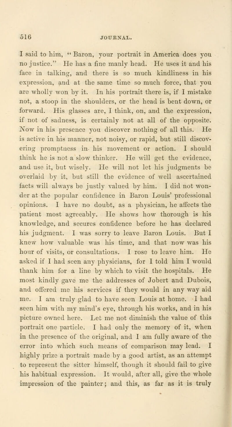 I said to him,  Baron, your portrait in America does you no justice. He has a fine manly head. He uses it and his face in talking, and there is so much kindliness in his expression, and at the same time so much force, that you are wholly won by it. In his portrait there is, if I mistake not, a stoop in the shoulders, or the head is bent down, or forward. His glasses are, I think, on, and the expression, if not of sadness, is certainly not at all of the opposite. Now in his presence you discover nothing of all this. He is active in his manner, not noisy, or rapid, but still discov- ering promptness in- his movement or action. I should think he is not a slow thinker. He will get the evidence, and use it, but wisely. He will not let his judgments be overlaid by it, but still the evidence of well ascertained facts will always be justly valued by him. I did not won- der at the popular confidence in Baron Louis' professional opinions. I have no doubt, as a physician, he affects the patient most agreeably. He shows how thorough is his knowledge, and secures confidence before he has declared his judgment. I was sorry to leave Baron Louis. But I knew how valuable was his time, and that now was his hour of visits, or consultations. I rose to leave him. He asked if I had seen any physicians, for I told him I would thank him for a line by which to visit the hospitals. He most kindly gave me the addresses of Jobert and Dubois, and offered me his services if they would in any way aid me. I am truly glad to have seen Louis at home. I had seen him with my mind's eye, through his works, and in his picture owned here. Let me not diminish the value of this portrait one particle. I had only the memory of it, when in the presence of the original, and I am fully aware of the error into which such means of comparison may lead. I highly prize a portrait made by a good artist, as an attempt to represent the sitter himself, though it should fail to give his habitual expression. It would, after all, give the whole impression of the painter; and this, as far as it is truly