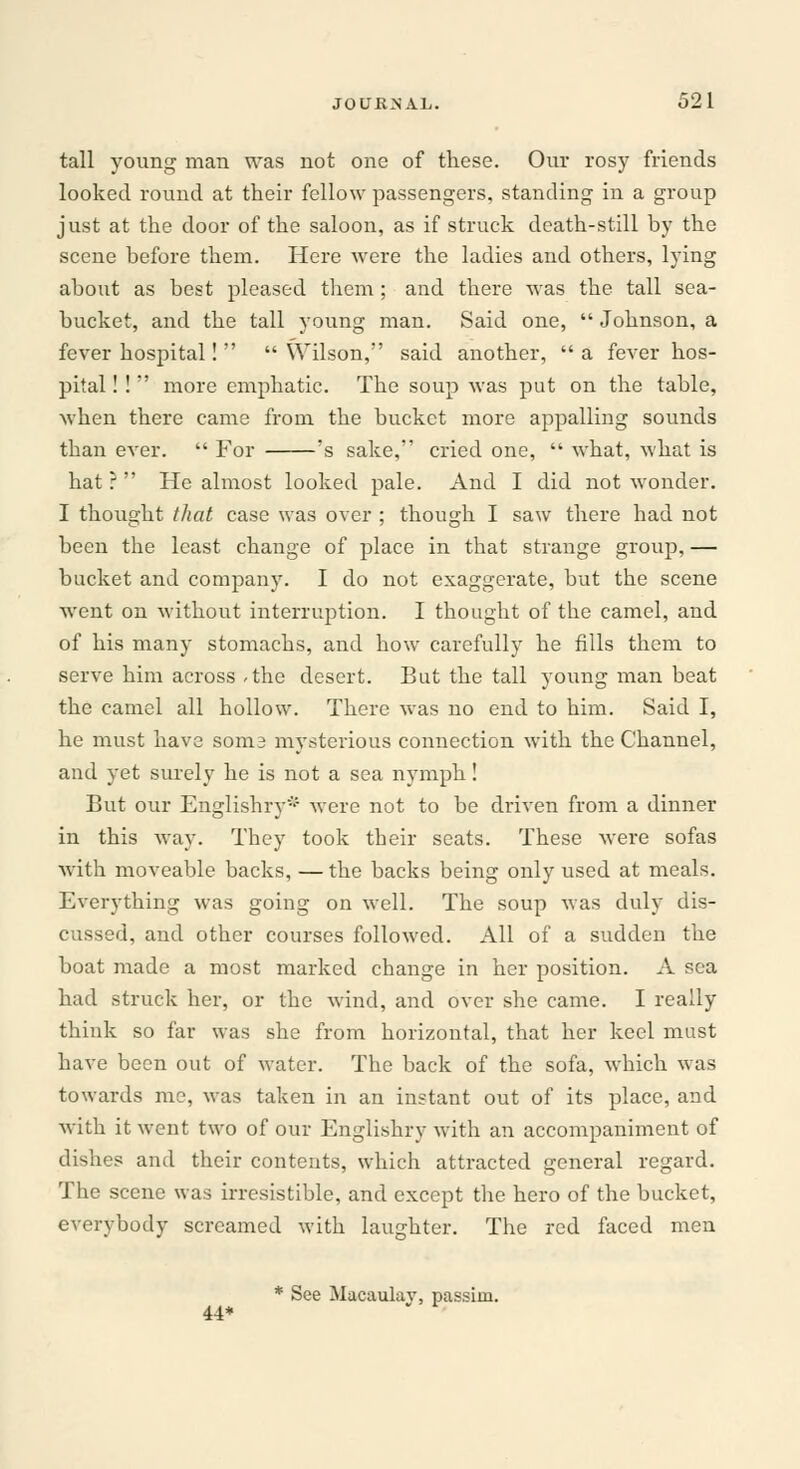 tall young man was not one of these. Our rosy friends looked round at their fellow passengers, standing in a group just at the door of the saloon, as if struck death-still by the scene before them. Here were the ladies and others, lying about as best pleased them; and there was the tall sea- bucket, and the tall young man. Said one,  Johnson, a fever hospital!   Wilson, said another,  a fever hos- pital ! !  more emphatic. The soup was put on the table, when there came from the bucket more appalling sounds than ever.  For 's sake, cried one,  what, what is hat ?  He almost looked pale. And I did not wonder. I thought that case was over ; though I saw there had not been the least change of place in that strange group, — bucket and company. I do not exaggerate, but the scene went on without interruption. I thought of the camel, and of his many stomachs, and how carefully he fills them to serve him across /the desert. But the tall young man beat the camel all hollow. There was no end to him. Said I, he must have soni3 mysterious connection with the Channel, and yet surely he is not a sea nymph! But our Englishry* were not to be driven from a dinner in this way. They took their seats. These were sofas with moveable backs, — the backs being only used at meals. Everything was going on well. The soup was duly dis- cussed, and other courses followed. All of a sudden the boat made a most marked change in her position. A sea had struck her, or the wind, and over she came. I really think so far was she from horizontal, that her keel must have been out of water. The back of the sofa, which was towards me, was taken in an instant out of its place, and with it went two of our Englishry with an accompaniment of dishes and their contents, which attracted general regard. The scene was irresistible, and except the hero of the bucket, everybody screamed with laughter. The red faced men * See Macaulav, passim. 44*