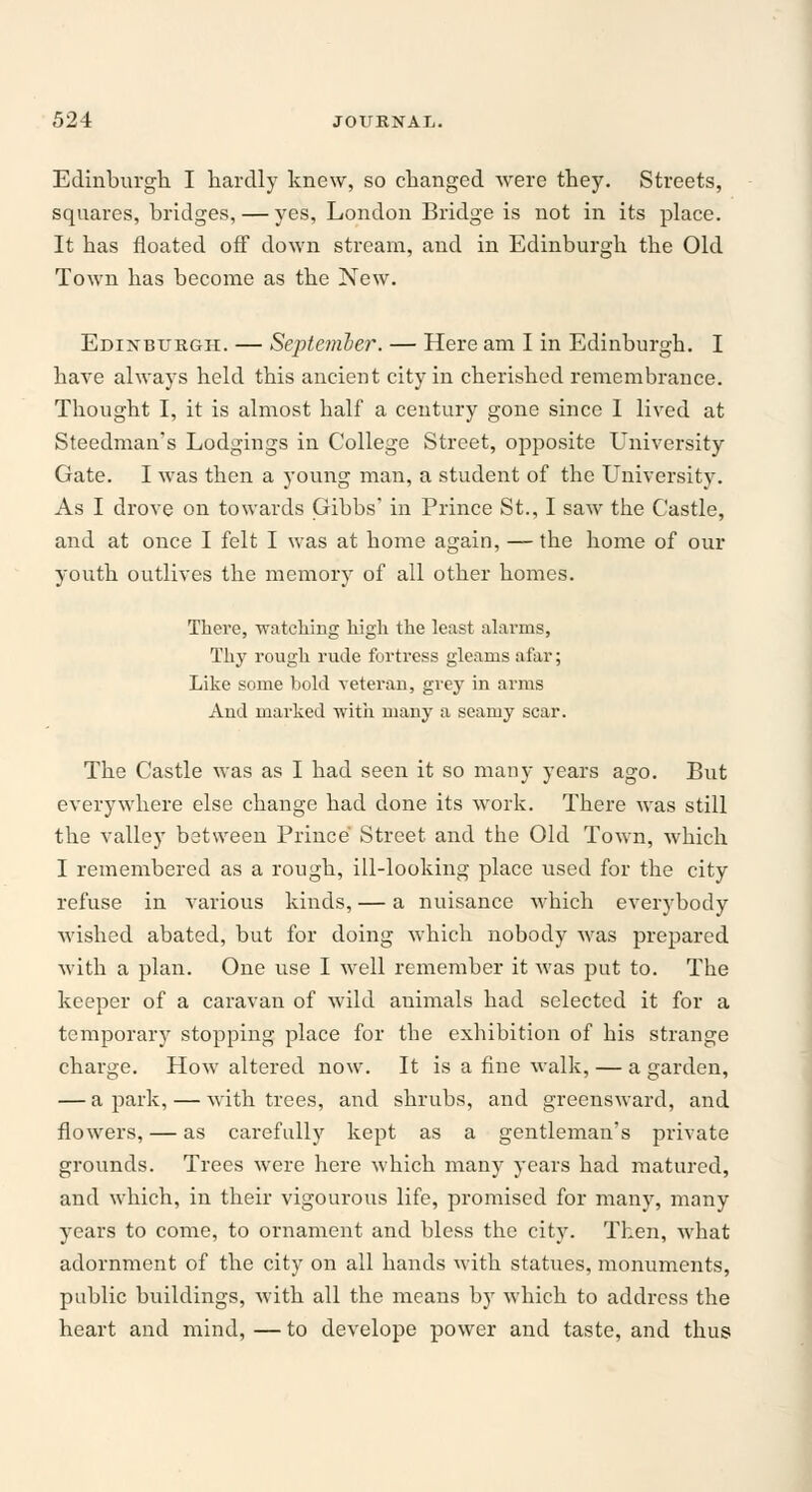 Edinburgh I hardly knew, so changed were they. Streets, squares, bridges, — yes, London Bridge is not in its place. It has floated off down stream, and in Edinburgh the Old Town has become as the New. Edinburgh. — September. — Here am I in Edinburgh. I have always held this ancient city in cherished remembrance. Thought I, it is almost half a century gone since I lived at Steedman's Lodgings in College Street, opposite University Gate. I was then a young man, a student of the University. As I drove on towards Gibbs' in Prince St., I saw the Castle, and at once I felt I was at home again, — the home of our youth outlives the memory of all other homes. There, watching high the least alarms, Thy rough rude fortress gleams afar; Like some bold veteran, grey in arms And marked with many a seamy scar. The Castle was as I had seen it so many years ago. But everywhere else change had done its work. There was still the valley between Prince Street and the Old Town, which I remembered as a rough, ill-looking place used for the city refuse in various kinds, — a nuisance which everybody wished abated, but for doing which nobody was prepared with a plan. One use I well remember it was put to. The keeper of a caravan of wild animals had selected it for a temporary stopping place for the exhibition of his strange charge. How altered now. It is a fine walk, — a garden, — a park, — with trees, and shrubs, and greensward, and flowers, — as carefully kept as a gentleman's private grounds. Trees were here which many years had matured, and which, in their vigourous life, promised for many, many years to come, to ornament and bless the city. Then, what adornment of the city on all hands with statues, monuments, public buildings, with all the means by which to address the heart and mind,—to develope power and taste, and thus