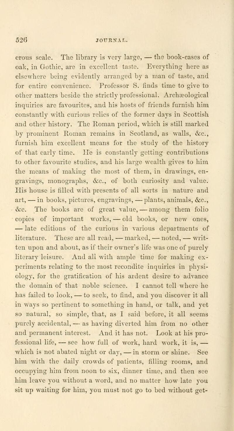 52(5 jouRXAr,. erous scale. The library is very large, — the book-cases of oak, in Gothic, are in excellent taste. Everything here as elsewhere being evidently arranged by a man of taste, and for entire convenience. Professor S. finds time to give to other matters beside the strictly professional. Archaeological inquiries are favourites, and his hosts of friends furnish him constantly with curious relics of the former days in Scottish and other history. The Roman period, which is still marked by prominent Roman remains in Scotland, as walls, &c, furnish him excellent means for the study of the history of that early time. He is constantly getting contributions to other favourite studies, and his large wealth gives to him the means of making the most of them, in drawings, en- gravings, monographs, &c, of both curiosity and value. His house is filled with presents of all sorts in nature and art, — in books, pictures, engravings, — plants, animals, &c, &c. The books are of great value, — among them folio copies of important works, — old books, or new ones, — late editions of the curious in various departments of literature. These are all read, — marked, — noted, — writ- ten upon and about, as if their owner's life was one of purely literary leisure. And all with ample time for making ex- periments relating to the most recondite inquiries in physi- ology, for the gratification of his ardent desire to advance the domain of that noble science. I cannot tell where he has failed to look, — to seek, to find, and you discover it all in ways so pertinent to something in hand, or talk, and yet so natural, so simple, that, as I said before, it all seems purely accidental, — as having diverted him from no other and permanent interest. And it has not. Look at his pro- fessional life, — see how full of work, hard work, it is, — which is not abated night or day, — in storm or shine. See him with the daily crowds of patients, filling rooms, and occupying him from noon to six, dinner time, and then see him leave you without a word, and no matter how late you sit up waiting for him, you must not go to bed without get-