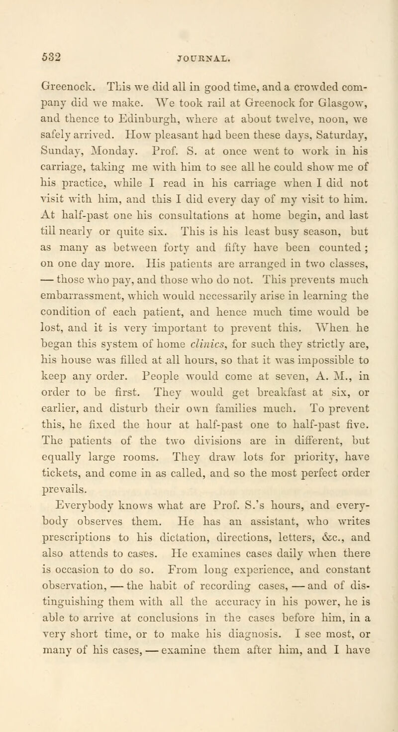 Greenock. This we did all in good time, and a crowded com- pany did we make. We took rail at Greenock for Glasgow, and thence to Edinburgh, where at about twelve, noon, wc safely arrived. How pleasant had been these days, Saturday, Sunday, Monday. Prof. S. at once went to work in his carriage, taking me with him to see all he could show me of his practice, while I read in his carriage when I did not visit with him, and this I did every day of my visit to him. At half-past one his consultations at home begin, and last till nearly or quite six. This is his least busy season, but as many as between forty and fifty have been counted ; on one day more. His patients are arranged in two classes, — those who pay, and those who do not. This prevents much embarrassment, which would necessarily arise in learning the condition of each patient, and hence much time would be lost, and it is very important to prevent this. When he began this system of home clinics, for such they strictly are, his house was filled at all hours, so that it was impossible to keep any order. People would come at seven, A. M., in order to be first. They would get breakfast at six, or earlier, and disturb their own families much. To prevent this, he fixed the hour at half-past one to half-past five. The patients of the two divisions are in different, but equally large rooms. They draw lots for priority, have tickets, and come in as called, and so the most perfect order prevails. Everybody knows what are Prof. S.'s hours, and every- body observes them. He has an assistant, who writes prescriptions to his dictation, directions, letters, &c, and also attends to cases. He examines cases daily when there is occasion to do so. From long experience, and constant observation, — the habit of recording cases, — and of dis- tinguishing them with all the accuracy in his power, he is able to arrive at conclusions in the cases before him, in a very short time, or to make his diagnosis. I see most, or many of his cases, — examine them after him, and I have