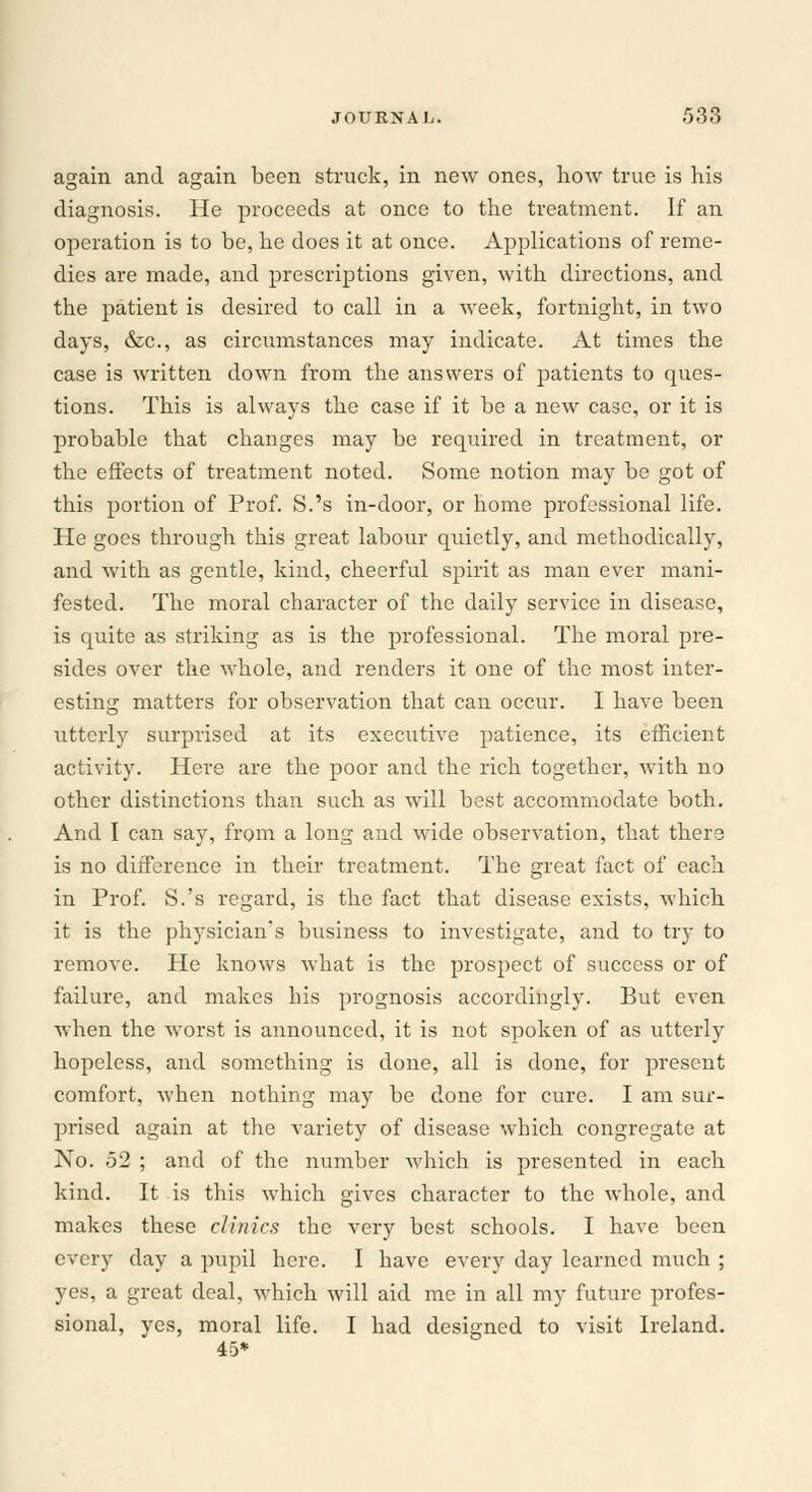 again and again been struck, in new ones, how true is his diagnosis. He proceeds at once to the treatment. If an operation is to be, he does it at once. Applications of reme- dies are made, and prescriptions given, with directions, and tbe patient is desired to call in a week, fortnight, in two days, &c, as circumstances may indicate. At times the case is written down from the answers of patients to ques- tions. This is always the case if it be a new case, or it is probable that changes may be required in treatment, or the effects of treatment noted. Some notion may be got of this portion of Prof. S.'s in-door, or home professional life. He goes through this great labour quietly, and methodically, and with as gentle, kind, cheerful spirit as man ever mani- fested. The moral character of the daily service in disease, is quite as striking as is the professional. The moral pre- sides over the whole, and renders it one of the most inter- esting matters for observation that can occur. I have been utterly surprised at its executive patience, its efficient activity. Here are the poor and the rich together, with no other distinctions than such as will best accommodate both. And I can say, from a long and wide observation, that there is no difference in their treatment. The great fact of each in Prof. S.'s regard, is the fact that disease exists, which it is the physician's business to investigate, and to try to remove. He knows what is the prospect of success or of failure, and makes his prognosis accordingly. But even when the worst is announced, it is not spoken of as utterly hopeless, and something is done, all is done, for present comfort, when nothing may be done for cure. I am sur- prised again at the variety of disease which congregate at No. 52 ; and of the number which is presented in each kind. It is this which gives character to the whole, and makes these clinics the very best schools. I have been every day a pupil here. I have every day learned much ; yes, a great deal, which will aid me in all my future profes- sional, yes, moral life. I had designed to visit Ireland. 45*