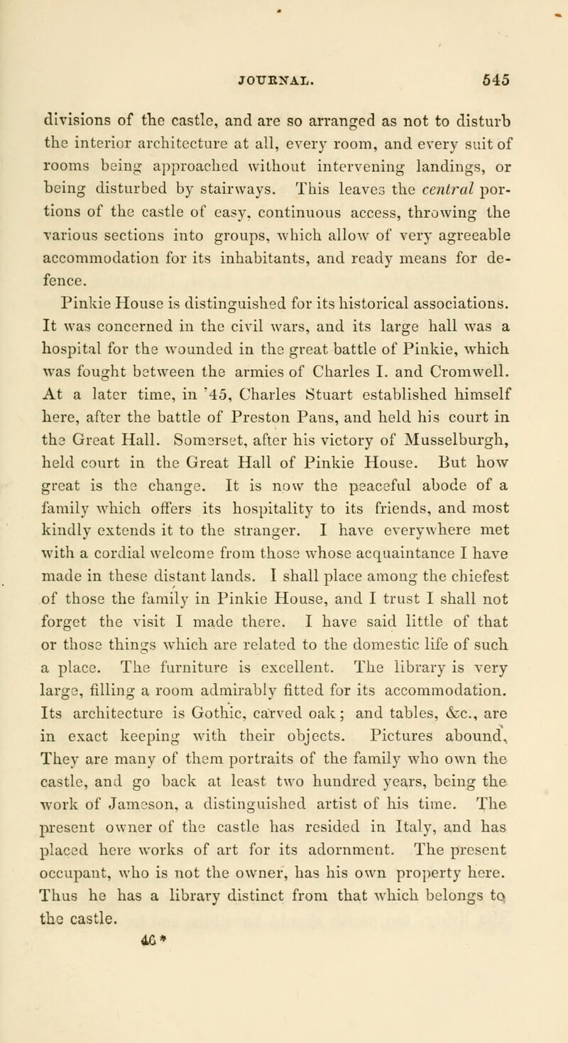 divisions of the castle, and are so arranged as not to disturb the interior architecture at all, every room, and every suit of rooms being approached without intervening landings, or being disturbed by stairways. This leaves the central por- tions of the castle of easy, continuous access, throwing the various sections into groups, which allow of very agreeable accommodation for its inhabitants, and ready means for de- fence. Pinkie House is distinguished for its historical associations. It was concerned in the civil wars, and its large hall was a hospital for the wounded in the great battle of Pinkie, which was fought between the armies of Charles I. and Cromwell. At a later time, in '45, Charles Stuart established himself here, after the battle of Preston Pans, and held his court in the Great Hall. Somerset, after his victory of Musselburgh, held court in the Great Hall of Pinkie House. But how great is the change. It is now the peaceful abode of a family which offers its hospitality to its friends, and most kindly extends it to the stranger. I have everywhere met with a cordial welcome from those whose acquaintance I have made in these distant lands. I shall place among the chiefest of those the family in Pinkie House, and I trust I shall not forget the visit I made there. I have said little of that or those things which are related to the domestic life of such a place. The furniture is excellent. The library is very large, filling a room admirably fitted for its accommodation. Its architecture is Gothic, carved oak; and tables, dec., are in exact keeping with their objects. Pictures abound, They are many of them portraits of the family who own the castle, and go back at least two hundred years, being the work of Jameson, a distinguished artist of his time. The present owner of the castle has resided in Italy, and has placed here works of art for its adornment. The present occupant, who is not the owner, has his own property here. Thus he has a library distinct from that which belongs tq the castle. 4G*