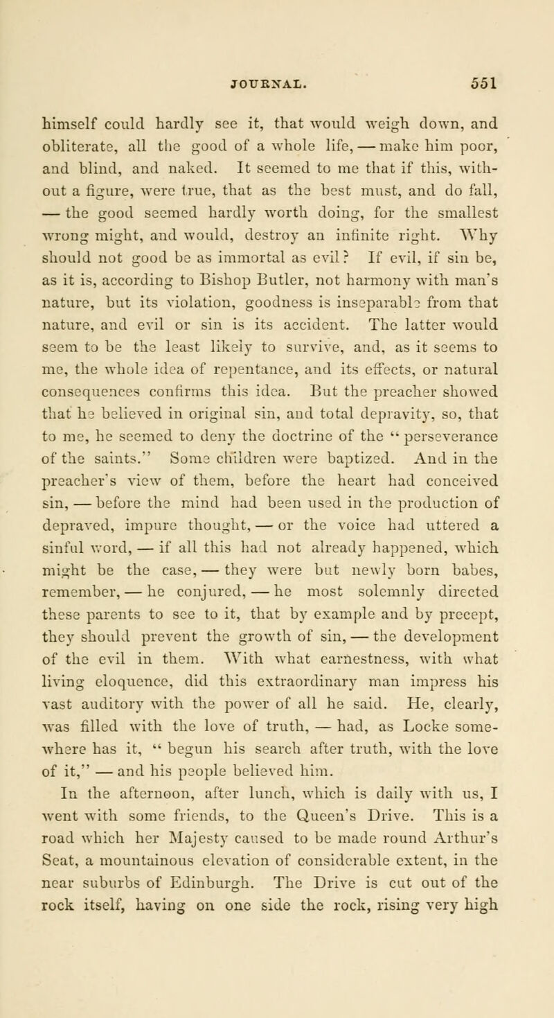 himself could hardly see it, that would weigh down, and obliterate, all the good of a whole life, — make him poor, and blind, and naked. It seemed to me that if this, with- out a figure, were true, that as the best must, and do fall, — the good seemed hardly worth doing, for the smallest wrong might, and would, destroy an infinite right. Why should not good be as immortal as evil ? If evil, if sin be, as it is, according to Bishop Butler, not harmony with man's nature, but its violation, goodness is inseparable from that nature, and evil or sin is its accident. The latter would seem to be the least likely to survive, and, as it seems to me, the whole idea of repentance, and its effects, or natural consequences confirms this idea. But the preacher showed that h3 believed in original sin, and total depravity, so, that to me, he seemed to deny the doctrine of the  perseverance of the saints. Some children were baptized. And in the preacher's view of them, before the heart had conceived sin, — before the mind had been used in the production of depraved, impure thought, — or the voice had uttered a sinful word, — if all this had not already happened, which might be the case, — they wrere but newly born babes, remember, — he conjured, — he most solemnly directed these parents to see to it, that by example and by precept, they should prevent the growth of sin, — the development of the evil in them. With what earnestness, with what living eloquence, did this extraordinary man impress his vast auditory with the power of all he said. He, clearly, was filled with the love of truth, — had, as Locke some- where has it,  begun his search after truth, with the love of it, —and his people believed him. In the afternoon, after lunch, which is daily with us, I went with some friends, to the Queen's Drive. This is a road which her Majesty caused to be made round Arthur's Scat, a mountainous elevation of considerable extent, in the near suburbs of Edinburgh. The Drive is cut out of the rock itself, having on one side the rock, rising very high