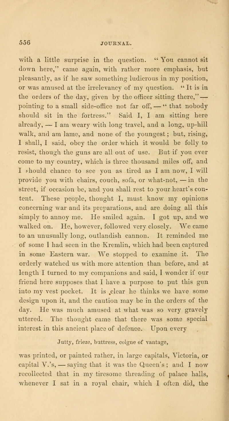 with a little surprise in the question.  You cannot sit down here, came again, with rather more emphasis, but pleasantly, as if he saw something ludicrous in my position, or was amused at the irrelevancy of my question.  It is in the orders of the day, given by the officer sitting there, — pointing to a small side-office not far off, —  that nobody should sit in the fortress. Said I, I am sitting here already, — I am weary with long travel, and a long, up-hill walk, and am lame, and none of the youngest; but, rising, I shall, I said, obey the order which it would be folly to resist, though the guns are all out of use. But if you ever come to my country, which is three thousand miles off, and I should chance to see you as tired as I am now, I will provide you with chairs, couch, sofa, or what-not, — in the street, if occasion be, and you shall rest to your heart's con- tent. These people, thought I, must know my opinions concerning war and its preparations, and are doing all this simply to annoy me. He smiled again. I got up, and we walked on. He, however, followed very closely. We came to an unusually long, outlandish cannon. It reminded me of some I had seen in the Kremlin, which had been captured in some Eastern war. We stopped to examine it. The orderly watched us with more attention than before, and at length I turned to my companions and said, I wonder if our friend here supposes that I have a purpose to put this gun into my vest pocket. It is .clear he thinks we have some design upon it, and the caution may be in the orders of the day. He was much amused at what was so very gravely uttered. The thought came that there was some special interest in this ancient place of defence. Upon every Jutty, frieze, buttress, coigne of vantage, was printed, or painted rather, in large capitals, Victoria, or capital V.'s, — saying that it was the Queen's ; and I now recollected that in my tiresome threading of palace halls, whenever I sat in a royal chair, which I often did, the