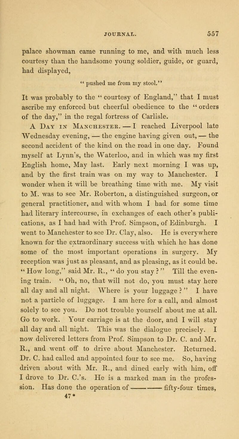 palace showman came running to me, and with much less courtesy than the handsome young soldier, guide, or guard, had displayed,  pushed me from my stool. It was probahly to the  courtesy of England, that I must ascribe my enforced but cheerful obedience to the  orders of the day, in the regal fortress of Carlisle. A Day in Manchester. — I reached Liverpool late Wednesday evening, — the engine having given out, — the second accident of the kind on the road in one day. Found myself at Lynn's, the Waterloo, and in which was my first English home, May last. Early next morning I was up, and by the first train was on my way to Manchester. I wonder when it will be breathing time with me. My visit to M. was to see Mr. Roberton, a distinguished surgeon, or general practitioner, and with whom I had for some time had literary intercourse, in exchanges of each other's publi- cations, as I had had with Prof. Simpson, of Edinburgh. I went to Manchester to see Dr. Clay, also. He is everywhere known for the extraordinary success with which he has done some of the most important operations in surgery. My reception was just as pleasant, and as pleasing, as it could be.  How long, said Mr. R.,  do you stay ?  Till the even- ing train.  Oh, no, that will not do, you must stay here all day and all night. Where is your luggage ?  I have not a particle of luggage. I am here for a call, and almost solely to see you. Do not trouble yourself about me at all. Go to work. Your carriage is at the door, and I will stay all clay and all night. This was the dialogue precisely. I now delivered letters from Prof. Simpson to Dr. C. and Mr. R., and went off to drive about Manchester. Returned. Dr. C. had called and appointed four to see me. So, having driven about with Mr. R., and dined early with him, off I drove to Dr. C.'s. He is a marked man in the profes- sion. Has done the operation of fifty-four times, 47*