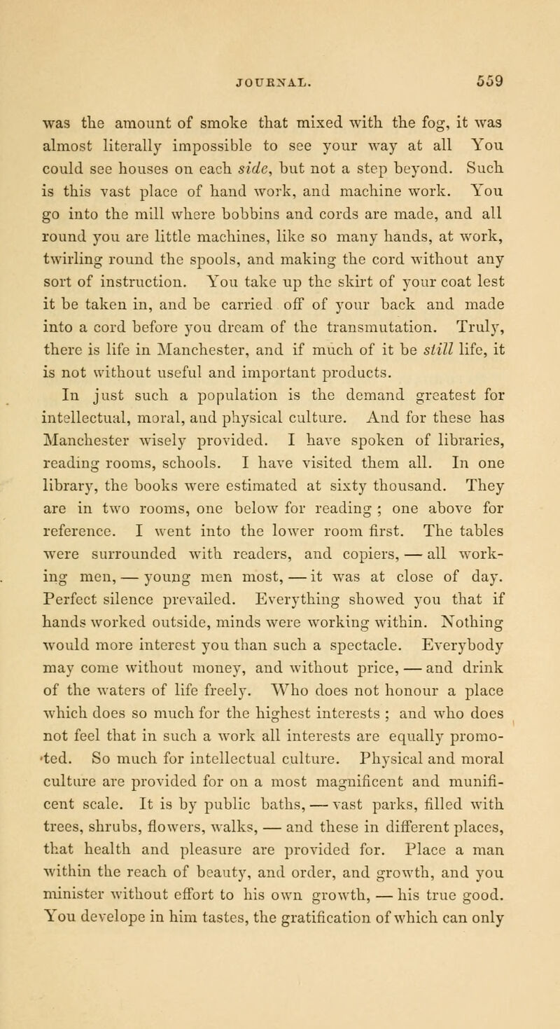 was the amount of smoke that mixed with the fog, it was almost literally impossible to see your way at all You could see houses on each side, but not a step beyond. Such is this vast place of hand work, and machine work. You go into the mill where bobbins and cords are made, and all round you are little machines, like so many hands, at work, twirling round the spools, and making the cord without any sort of instruction. You take up the skirt of your coat lest it be taken in, and be carried off of your back and made into a cord before you dream of the transmutation. Truly, there is life in Manchester, and if much of it be still life, it is not without useful and important products. In just such a population is the demand greatest for intellectual, moral, and physical culture. And for these has Manchester wisely provided. I have spoken of libraries, reading rooms, schools. I have visited them all. In one library, the books were estimated at sixty thousand. They are in two rooms, one below for reading ; one above for reference. I went into the lower room first. The tables were surrounded with readers, and copiers, — all work- ing men, — young men most,—it was at close of day. Perfect silence prevailed. Everything showed you that if hands worked outside, minds were working within. Nothing would more interest you than such a spectacle. Everybody may come without money, and without price, — and drink of the waters of life freely. Who does not honour a place which does so much for the highest interests ; and who does not feel that in such a work all interests are equally promo- •ted. So much for intellectual culture. Physical and moral culture are provided for on a most magnificent and munifi- cent scale. It is by public baths, — vast parks, filled with trees, shrubs, flowers, walks, — and these in different places, that health and pleasure are provided for. Place a man within the reach of beauty, and order, and growth, and you minister without effort to his own growth, — his true good. You develope in him tastes, the gratification of which can only