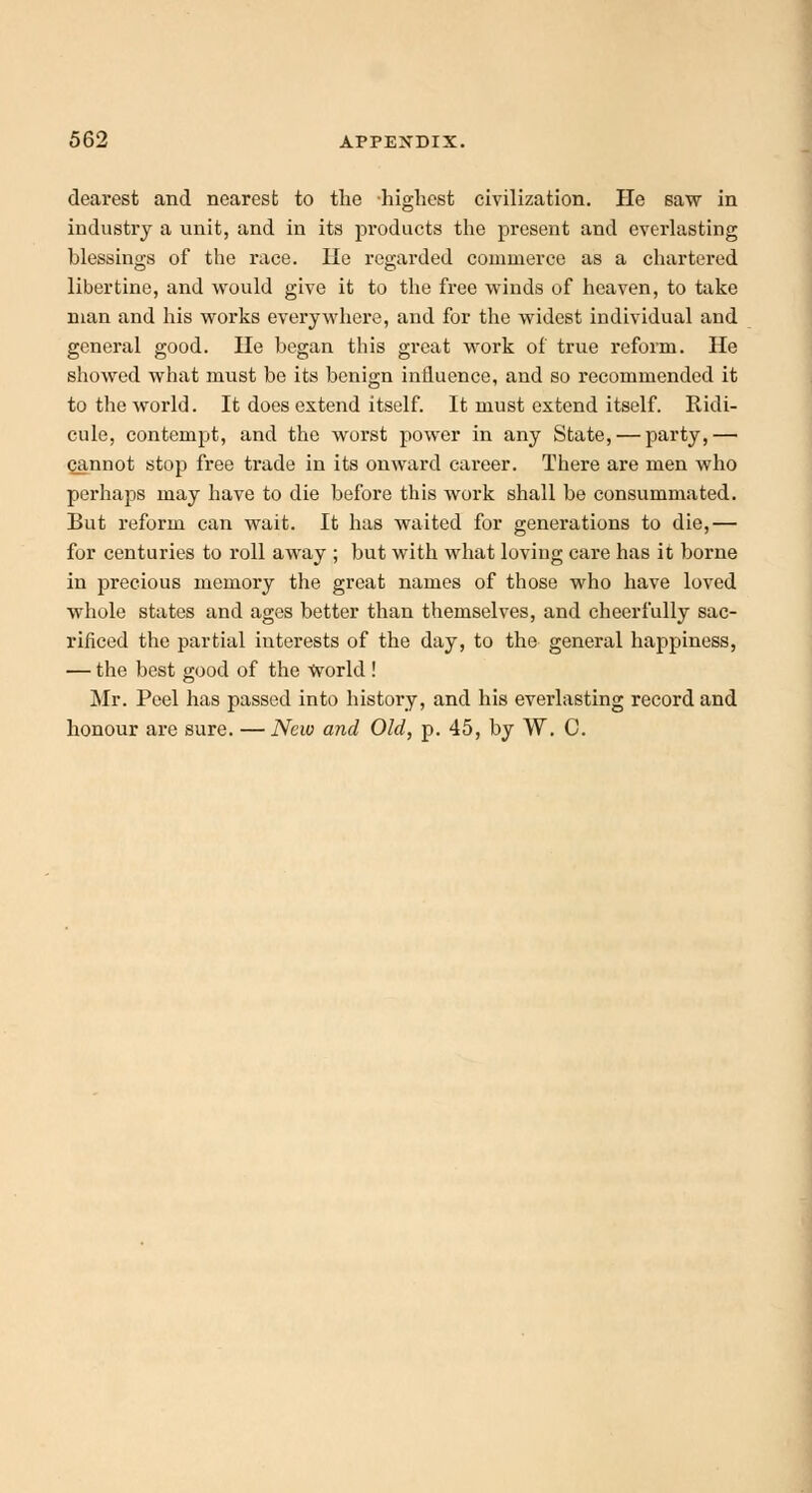 clearest and nearest to the highest civilization. He saw in industry a unit, and in its products the present and everlasting blessings of the race. He regarded commerce as a chartered libertine, and would give it to the free winds of heaven, to take man and his works everywhere, and for the widest individual and general good. He began this great work of true reform. He showed what must be its benign influence, and so recommended it to the world. It does extend itself. It must extend itself. Ridi- cule, contempt, and the worst power in any State, — party,— cjmnot stop free trade in its onward career. There are men who perhaps may have to die before this work shall be consummated. But reform can wait. It has waited for generations to die,— for centuries to roll away ; but with what loving care has it borne in precious memory the great names of those who have loved whole states and ages better than themselves, and cheerfully sac- rificed the partial interests of the day, to the general happiness, — the best good of the World ! Mr. Peel has passed into history, and his everlasting record and honour are sure. — New and Old, p. 45, by W. C.