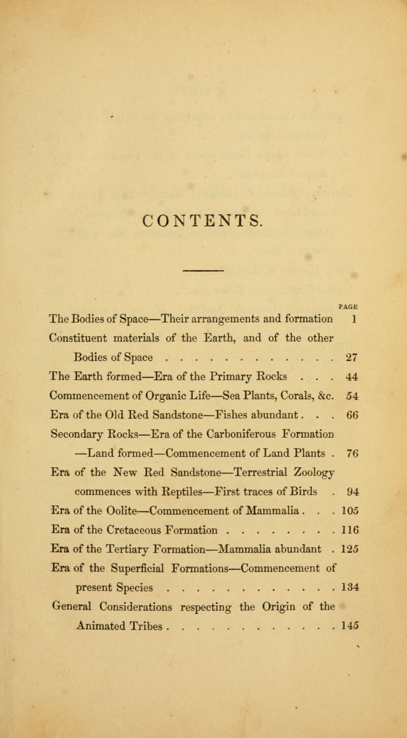 CONTENTS. PAGE The Bodies of Space—Their arrangements and formation 1 Constituent materials of the Earth, and of the other Bodies of Space 27 The Earth formed—Era of the Primary Rocks ... 44 Conmiencement of Organic Life—Sea Plants, Corals, &c. 54 Era of the Old Red Sandstone—Fishes abundant... 66 Secondary Rocks—Era of the Carboniferous Formation —Land formed—Commencement of Land Plants . 76 Era of the New Red Sandstone—Terrestrial Zoology commences with Reptiles—First traces of Birds . 94 Era of the Oolite—Commencement of Mammalia . . .105 Era of the Cretaceous Formation 116 Era of the Tertiary Formation—Mammalia abundant . 125 Era of the Superficial Formations—Commencement of present Species 134 General Considerations respecting the Origin of the Animated Tribes 145