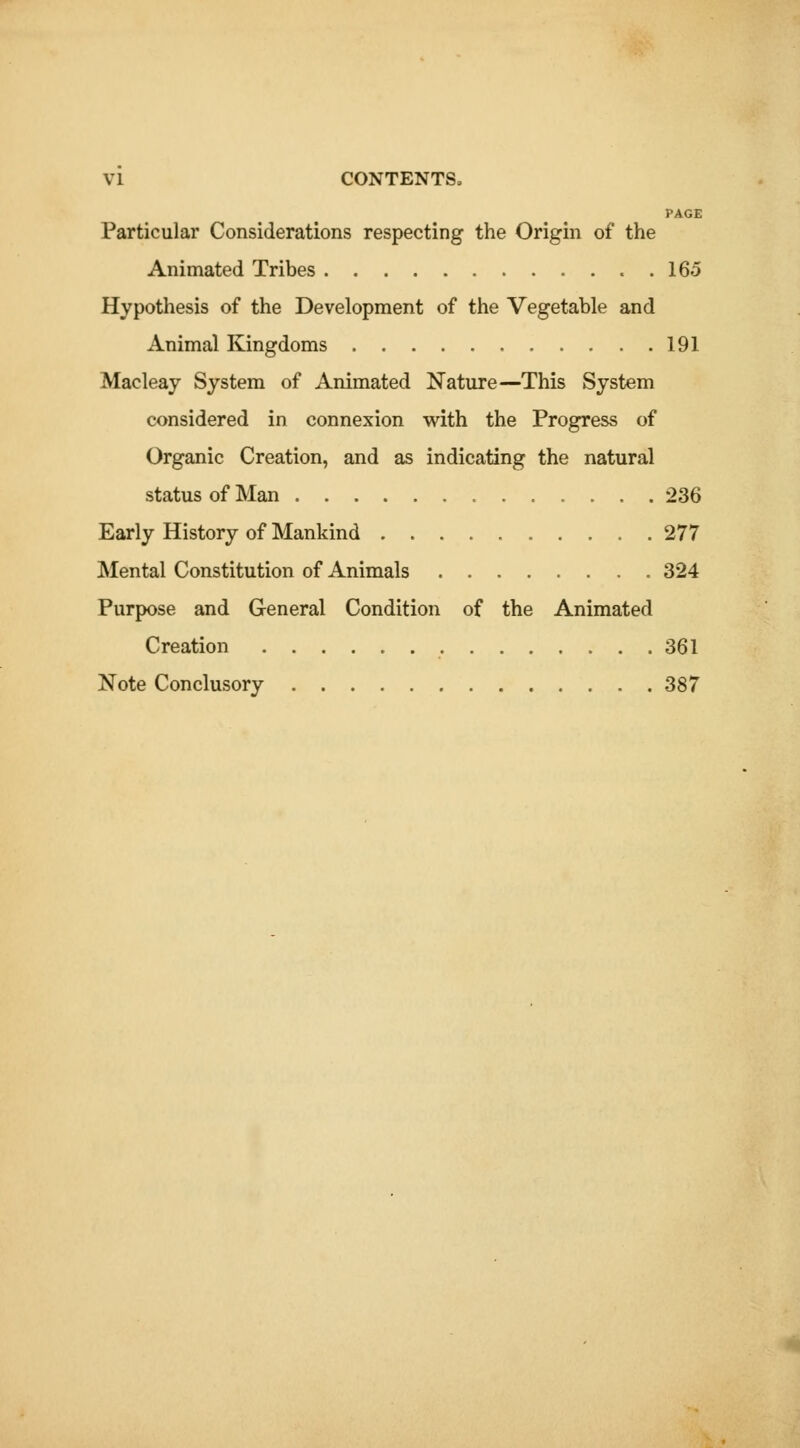 PAGE Particular Considerations respecting the Origin of the Animated Tribes 165 Hypothesis of the Development of the Vegetable and Animal Kingdoms 191 Macleay System of Animated Nature—This System considered in connexion with the Progress of Organic Creation, and as indicating the natural status of Man 236 Early History of Mankind 277 IMental Constitution of Animals 324 Purpose and General Condition of the Animated Creation 361 Note Conclusory 387