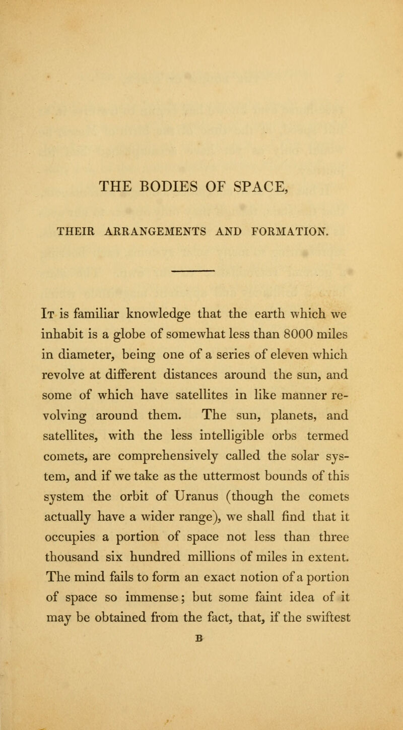 THE BODIES OF SPACE, THEIR ARRANGEMENTS AND FORMATION. It is familiar knowledge that the earth which we inhabit is a globe of somewhat less than 8000 miles in diameter, being one of a series of eleven which revolve at different distances around the sun, and some of which have satellites in like manner re- volving around them. The sun, planets, and satelHtes, with the less intelligible orbs termed comets, are comprehensively called the solar sys- tem, and if we take as the uttermost bounds of this system the orbit of Uranus (though the comets actually have a wider range), we shall find that it occupies a portion of space not less than three thousand six hundred millions of miles in extent. The mind fails to form an exact notion of a portion of space so immense; but some faint idea of it may be obtained from the fact, that, if the swiftest