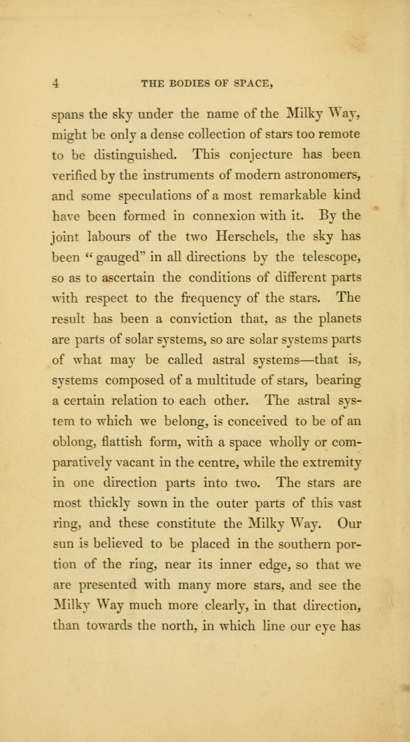 spans the sky under the name of the Milky Way, miffht be only a dense collection of stars too remote to be distinguished. This conjecture has been verified by the instruments of modem astronomers, and some speculations of a most remarkable kind have been formed in connexion with it. By the joint labours of the two Herschels, the sky has been  gauged in all directions by the telescope, so as to ascertain the conditions of different parts with respect to the frequency of the stars. The result has been a conviction that, as the planets are parts of solar systems, so are solar systems parts of what may be called astral systems—that is, systems composed of a multitude of stars, bearing a certain relation to each other. The astral sys- tem to which we belong, is conceived to be of an oblong, flattish form, with a space wholly or com- paratively vacant in the centre, while the extremity in one direction parts into two. The stai's are most thickly sown in the outer parts of this vast ring, and these constitute the Milky Way. Our sun is believed to be placed in the southern por- tion of the ring, near its inner edge, so that we are presented with many more stars, and see the Milky Way much more clearly, in that direction, than towards the north, in which line our eye has