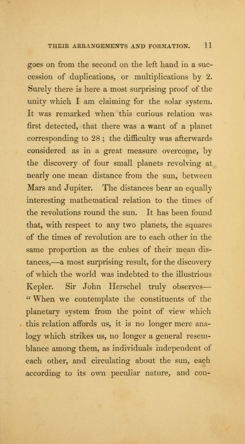 goes on from the second on the left hand in a suc- cession of daphcations, or multiplications by 2. Surely there is here a most surprising proof of the unity which I am claiming for the solar system. It was remarked when this curious relation was first detected, that there was a want of a planet corresponding to 28 ; the difficulty was afterwards considered as in a great measure overcome, by the discovery of four small planets revolving at nearly one mean distance from the sun, between Mars and Jupiter. The distances bear an equally interesting mathematical relation to the times of the revolutions round the sun. It has been found that, with respect to any two planets, the squares of the times of revolution are to each other in the same proportion as the cubes of their mean dis- tances,—a most surprising result, for the discovery of which the world was indebted to the illustrious Kepler. Sir John Herschel truly observes—  When we contemplate the constituents of the planetary system from the point of view which this relation affords us, it is no longer mere ana- logy which strikes us, no longer a general resem- blance among them, as individuals independent of each other, and circulating about the sun, each according to its own peculiar nature, and con-