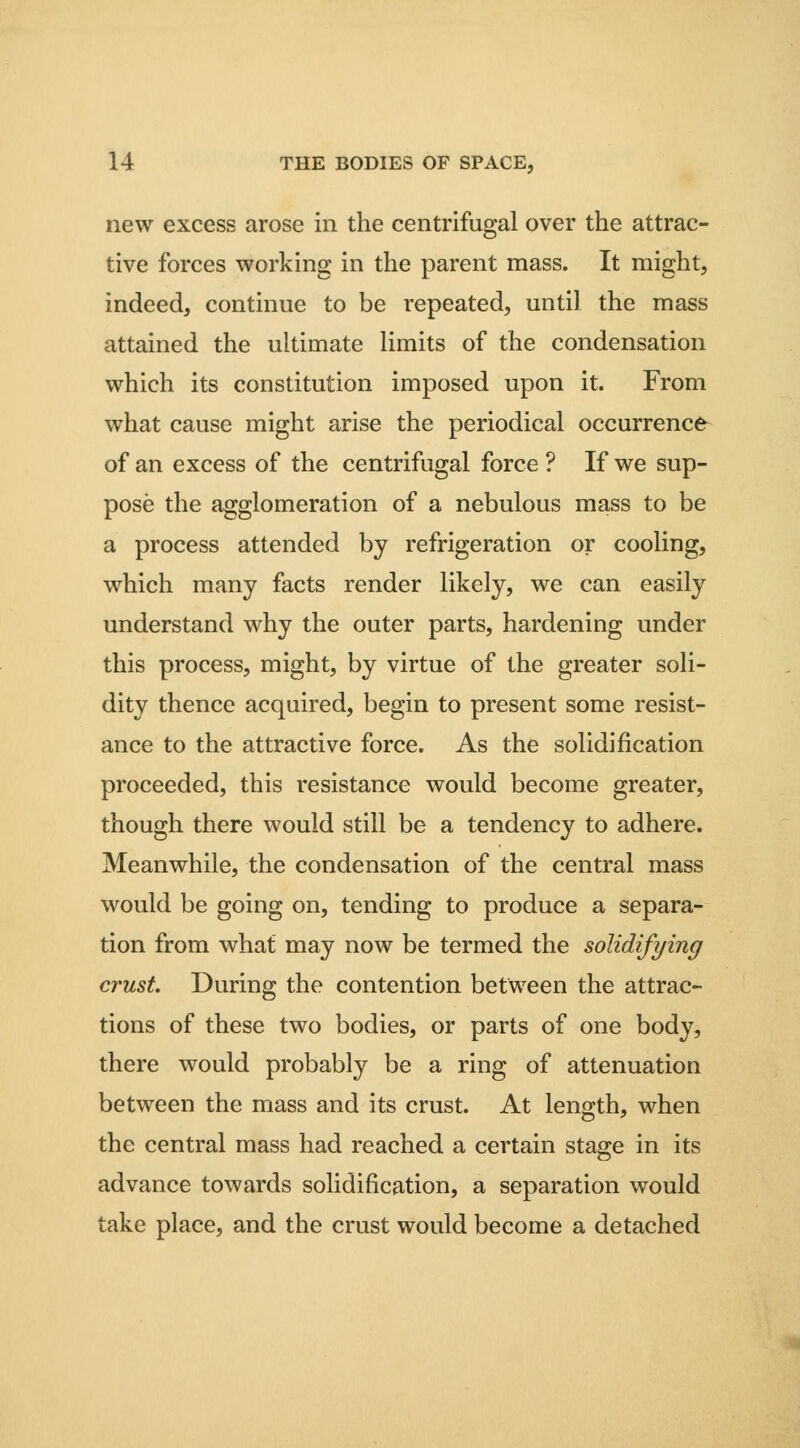new excess arose in the centrifugal over the attrac- tive forces working in the parent mass. It might, indeed, continue to be repeated, until the mass attained the ultimate Hmits of the condensation which its constitution imposed upon it. From what cause might arise the periodical occurrence- of an excess of the centrifugal force ? If we sup- pose the agglomeration of a nebulous mass to be a process attended by refrigeration or cooling, which many facts render likely, we can easily understand why the outer parts, hardening under this process, might, by virtue of the greater soli- dity thence acquired, begin to present some resist- ance to the attractive force. As the solidification proceeded, this resistance would become greater, though there would still be a tendency to adhere. Meanwhile, the condensation of the central mass would be going on, tending to produce a separa- tion from what may now be termed the solidifying crust During the contention between the attrac- tions of these two bodies, or parts of one body, there would probably be a ring of attenuation between the mass and its crust. At length, when the central mass had reached a certain stage in its advance towards solidification, a separation would take place, and the crust would become a detached