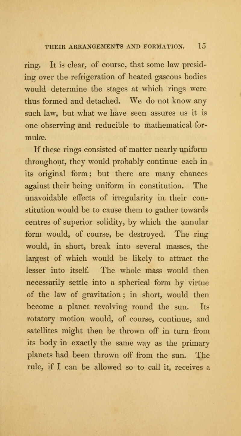 ring. It is clear, of course, that some law presid- ing over the refrigeration of heated gaseous bodies would determine the stages at which rings were thus formed and detached. We do not know any such law, but what we have seen assures us it is one observing and reducible to mathematical for- mulae. If these rings consisted of matter nearly uniform throughout, they would probably continue each in its original form; but there are many chances against their being uniform in constitution. The unavoidable effects of irregularity in their con- stitution would be to cause them to gather towards centres of superior solidity, by which the annular form would, of course, be destroyed. The ring would, in short, break into several masses, the largest of which would be likely to attract the lesser into itself The whole mass would then necessarily settle into a spherical form by virtue of the law of gravitation; in short, would then become a planet revolving round the sun. Its rotatory motion would, of course, continue, and satellites might then be thrown off in turn from its body in exactly the same way as the primary planets had been thrown off from the sun. The rule, if I can be allowed so to call it, receives a