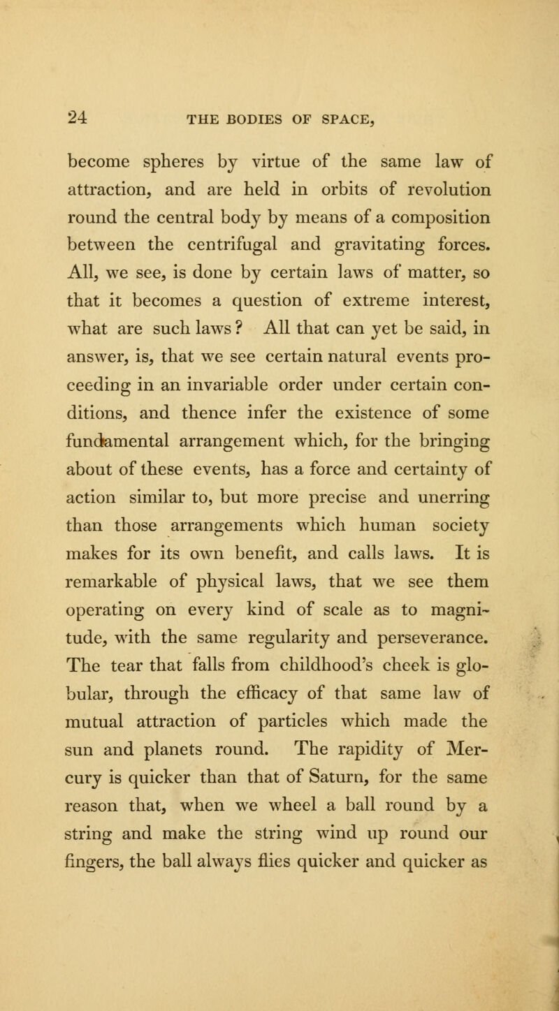 become spheres by virtue of the same law of attraction, and are held in orbits of revolution round the central bod}^ by means of a composition between the centrifugal and gravitating forces. All, we see, is done by certain laws of matter, so that it becomes a question of extreme interest, what are such laws ? All that can yet be said, in answer, is, that we see certain natural events pro- ceeding in an invariable order under certain con- ditions, and thence infer the existence of some fundamental arrangement which, for the bringing about of these events, has a force and certainty of action similar to, but more precise and unerring than those arrangements which human society makes for its own benefit, and calls laws. It is remarkable of physical laws, that we see them operating on every kind of scale as to magni- tude, with the same regularity and perseverance. The tear that falls from childhood's cheek is glo- bular, through the efficacy of that same law of mutual attraction of particles which made the sun and planets round. The rapidity of Mer- cury is quicker than that of Saturn, for the same reason that, when we wheel a ball round by a string and make the string wind up round our fingers, the ball always flies quicker and quicker as