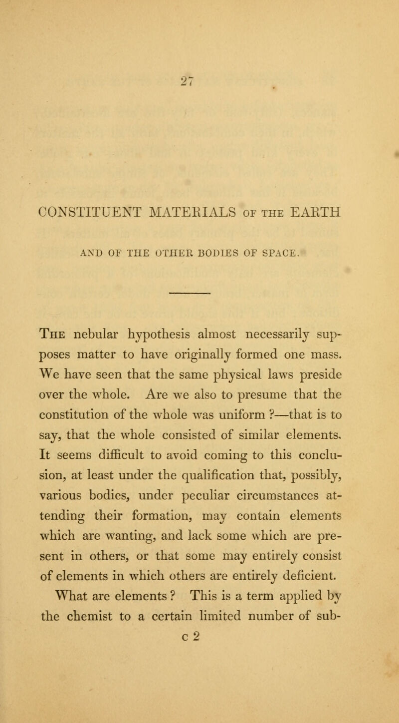 CONSTITUENT MATERIALS of the EARTH AND OF THE OTHER BODIES OF SPACE. The nebular hypothesis almost necessarily sup- poses matter to have originally formed one mass. We have seen that the same physical laws preside over the whole. Are we also to presume that the constitution of the whole was uniform ?—that is to say, that the whole consisted of similar elements. It seems difficult to avoid coming to this conclu- sion, at least under the qualification that, possibly, various bodies, under peculiar circumstances at- tending their formation, may contain elements which are wanting, and lack some which are pre- sent in others, or that some may entirely consist of elements in which others are entirely deficient. What are elements ? This is a term applied by the chemist to a certain limited number of sub- c2