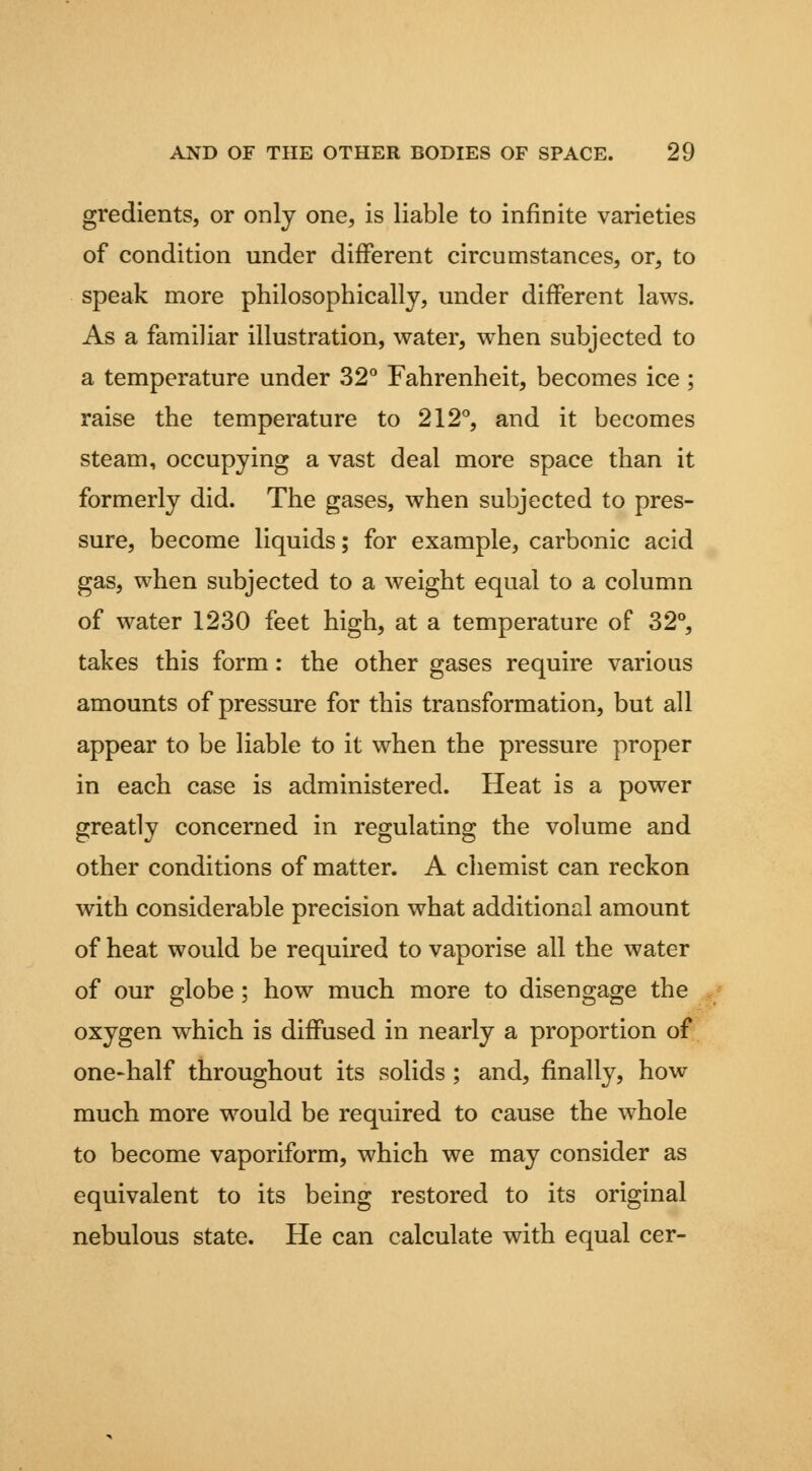 gredients, or only one, is liable to infinite varieties of condition under different circumstances, or, to speak more philosophically, under different laws. As a familiar illustration, water, w^hen subjected to a temperature under 32° Fahrenheit, becomes ice ; raise the temperature to 212'', and it becomes steam, occupying a vast deal more space than it formerly did. The gases, when subjected to pres- sure, become liquids; for example, carbonic acid gas, when subjected to a weight equal to a column of water 1230 feet high, at a temperature of 32**, takes this form: the other gases require various amounts of pressure for this transformation, but all appear to be liable to it when the pressure proper in each case is administered. Heat is a power greatly concerned in regulating the volume and other conditions of matter. A chemist can reckon with considerable precision what additional amount of heat would be required to vaporise all the water of our globe; how much more to disengage the oxygen which is diffused in nearly a proportion of one-half throughout its solids ; and, finally, how much more would be required to cause the whole to become vaporiform, which we may consider as equivalent to its being restored to its original nebulous state. He can calculate with equal cer-