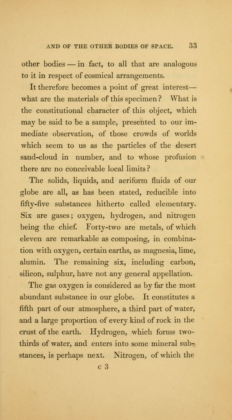 Other bodies — in fact, to all that are analogous to it in respect of cosmical arrangements. It therefore becomes a point of great interest— what are the materials of this specimen ? What is the constitutional character of this object, which may be said to be a sample, presented to our im- mediate observation, of those crowds of worlds which seem to us as the particles of the desert sand-cloud in number, and to whose profusion there are no conceivable local limits ? The solids, liquids, and aeriform fluids of our globe are all, as has been stated, reducible into fiftj-five substances hitherto called elementary. Six are gases; oxygen, hydrogen, and nitrogen being the chief Forty-two are metals, of which eleven are remarkable as composing, in combina- tion with oxygen, certain earths, as magnesia, lime, alumin. The remaining six, including carbon, silicon, sulphur, have not any general appellation. The gas oxygen is considered as by far the most abundant substance in our globe. It constitutes a fifth part of our atmosphere, a third part of water, and a large proportion of every kind of rock in the crust of the earth. Hydrogen, which forms two- thirds of water, and enters into some mineral sub- stances, is perhaps next. Nitrogen, of which the c 3
