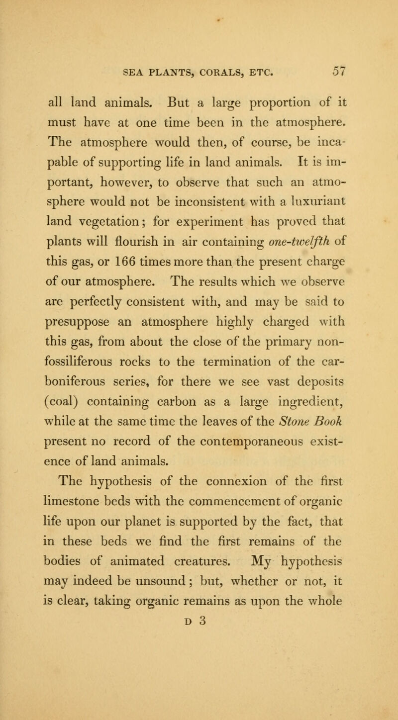 all land animals. But a large proportion of it must have at one time been in the atmosphere. The atmosphere would then, of course, be inca- pable of supporting life in land animals. It is im- portant, however, to observe that such an atmo- sphere would not be inconsistent with a luxuriant land vegetation; for experiment has proved that plants will flourish in air containing one-twelfth of this gas, or 166 times more than the present charge of our atmosphere. The results which we observe are perfectly consistent with, and may be said to presuppose an atmosphere highly charged with this gas, from about the close of the primary non- fossiliferous rocks to the termination of the car- boniferous series, for there we see vast deposits (coal) containing carbon as a large ingredient, while at the same time the leaves of the Stone Book present no record of the contemporaneous exist- ence of land animals. The hypothesis of the connexion of the first limestone beds with the commencement of organic life upon our planet is supported by the fact, that in these beds we find the first remains of the bodies of animated creatures. My hypothesis may indeed be unsound; but, whether or not, it is clear, taking organic remains as upon the whole D 3