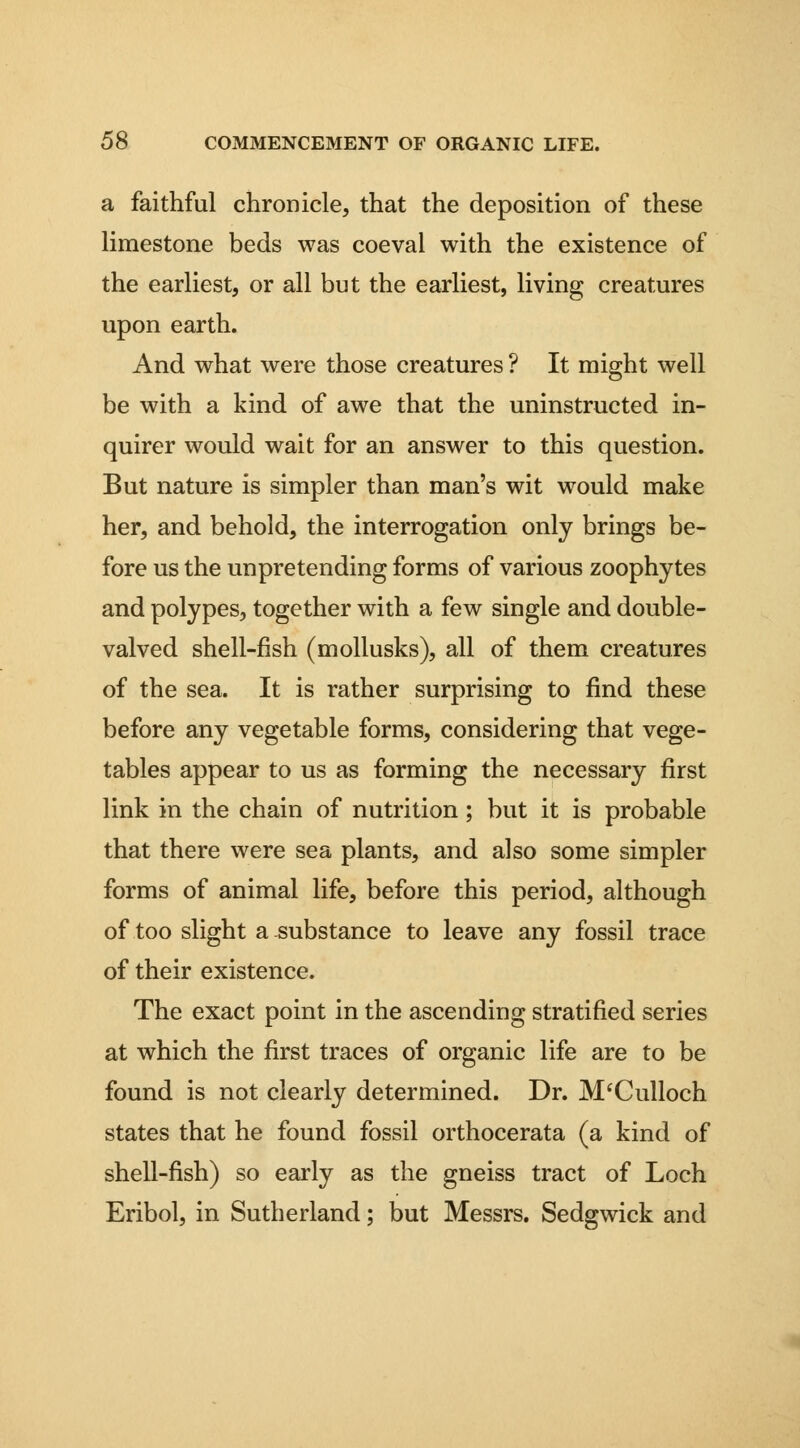 a faithful chronicle, that the deposition of these limestone beds was coeval with the existence of the earliest, or all but the earliest, living creatures upon earth. And what were those creatures ? It might well be with a kind of awe that the uninstructed in- quirer would wait for an answer to this question. But nature is simpler than man's wit would make her, and behold, the interrogation only brings be- fore us the unpretending forms of various zoophytes and polypes, together with a few single and double- valved shell-fish (mollusks), all of them creatures of the sea. It is rather surprising to find these before any vegetable forms, considering that vege- tables appear to us as forming the necessary first link in the chain of nutrition; but it is probable that there were sea plants, and also some simpler forms of animal life, before this period, although of too slight a-substance to leave any fossil trace of their existence. The exact point in the ascending stratified series at which the first traces of organic life are to be found is not clearly determined. Dr. M^Culloch states that he found fossil orthocerata (a kind of shell-fish) so early as the gneiss tract of Loch Eribol, in Sutherland; but Messrs. Sedgwick and