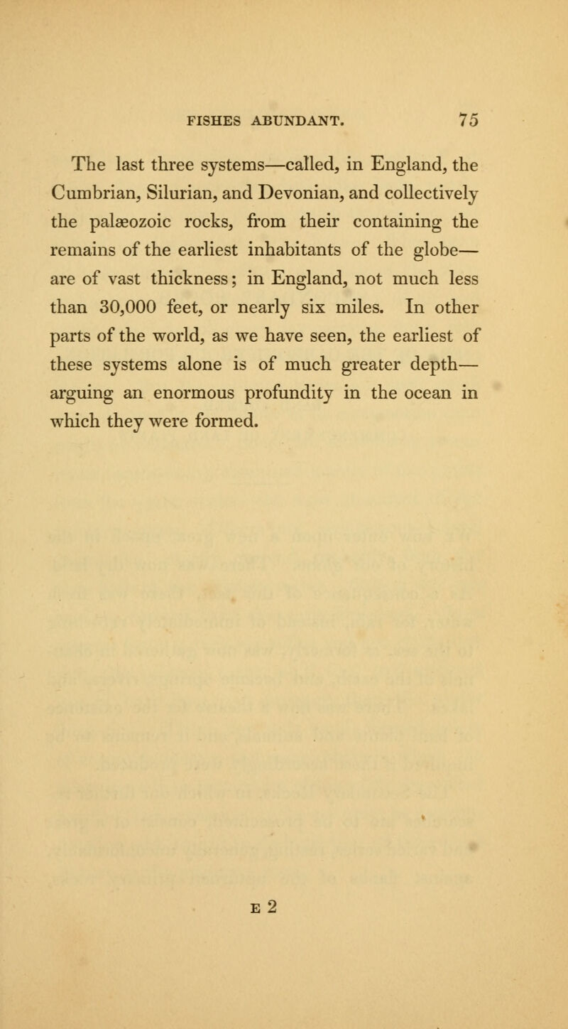 The last three systems—called, in England, the Cumbrian, Silurian, and Devonian, and collectively the palaeozoic rocks, from their containing the remains of the earliest inhabitants of the globe— are of vast thickness; in England, not much less than 30,000 feet, or nearly six miles. In other parts of the world, as we have seen, the earliest of these systems alone is of much greater depth— arguing an enormous profundity in the ocean in which they were formed. e2