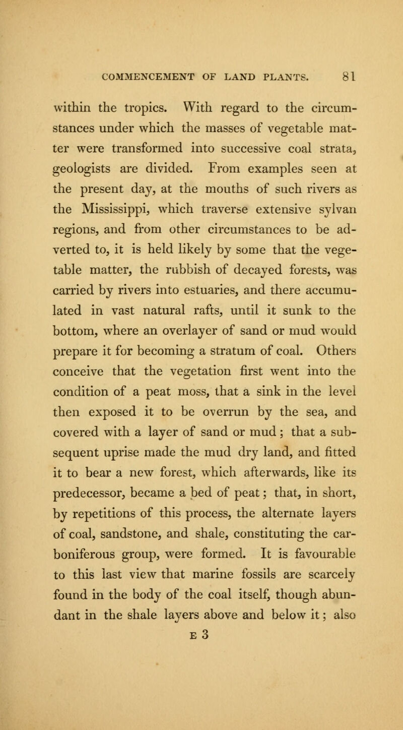 within the tropics. With regard to the circum- stances under which the masses of vegetable mat- ter were transformed into successive coal strata, geologists are divided. From examples seen at the present day, at the mouths of such rivers as the Mississippi, which traverse extensive sylvan regions, and from other circumstances to be ad- verted to, it is held likely by some that the vege- table matter, the rubbish of decayed forests, was carried by rivers into estuaries, and there accumu- lated in vast natural rafts, until it sunk to the bottom, where an overlayer of sand or mud would prepare it for becoming a stratum of coal. Others conceive that the vegetation first went into the condition of a peat moss, that a sink in the level then exposed it to be overrun by the sea, and covered with a layer of sand or mud; that a sub- sequent uprise made the mud dry land, and fitted it to bear a new forest, which afterwards, like its predecessor, became a bed of peat; that, in short, by repetitions of this process, the alternate layers of coal, sandstone, and shale, constituting the car- boniferous group, were formed. It is favourable to this last view that marine fossils are scarcely found in the body of the coal itself, though abun- dant in the shale layers above and below it; also e3