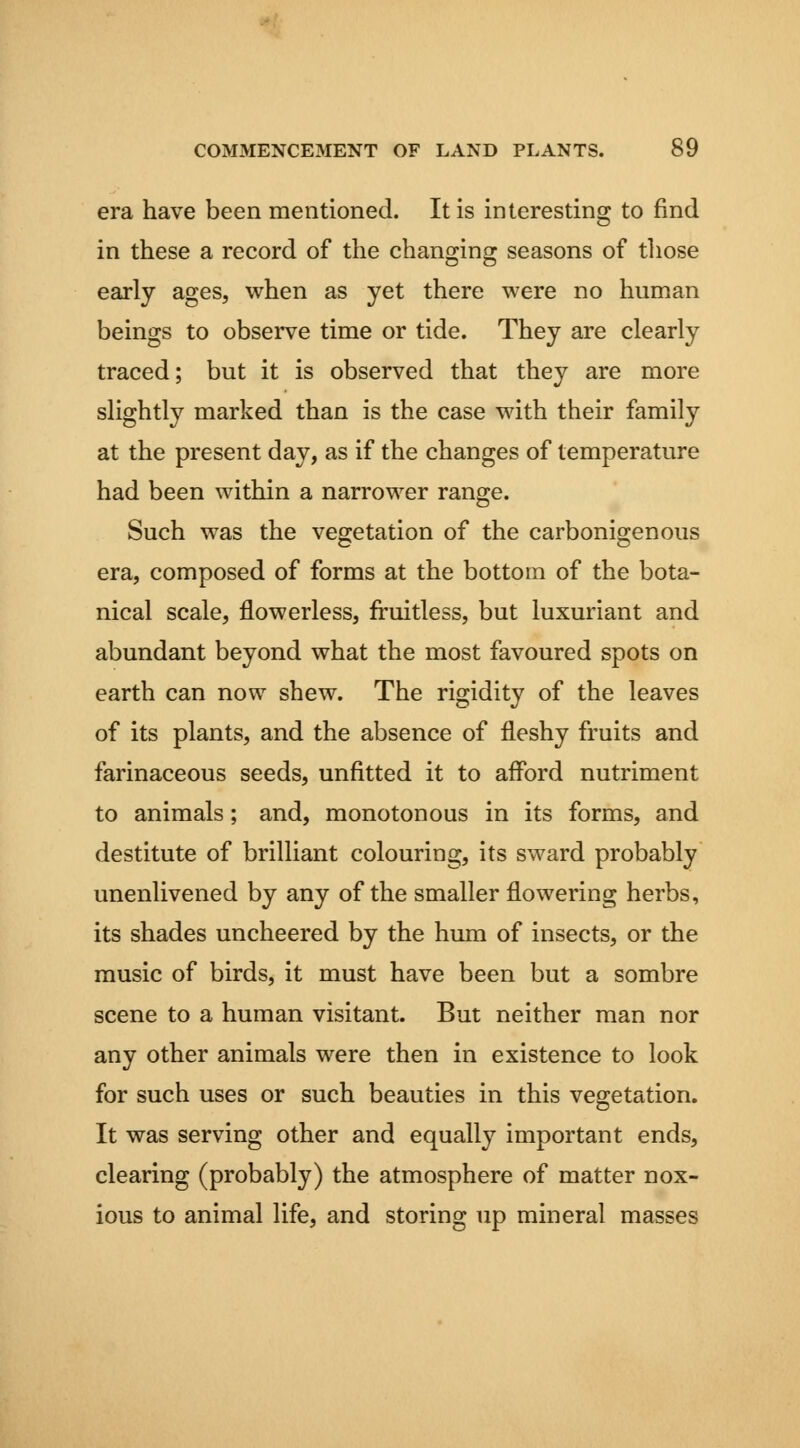 era have been mentioned. It is interesting to find in these a record of the changing seasons of tliose early ages, when as yet there were no human beings to observe time or tide. They are clearly traced; but it is observed that they are more slightly marked than is the case with their family at the present day, as if the changes of temperature had been within a narrower range. Such was the vegetation of the carbonigenous era, composed of forms at the bottom of the bota- nical scale, flowerless, fruitless, but luxuriant and abundant beyond what the most favoured spots on earth can now shew. The rigidity of the leaves of its plants, and the absence of fleshy fruits and farinaceous seeds, unfitted it to afford nutriment to animals; and, monotonous in its forms, and destitute of brilliant colouring, its sward probably unenlivened by any of the smaller flowering herbs, its shades uncheered by the hum of insects, or the music of birds, it must have been but a sombre scene to a human visitant. But neither man nor any other animals were then in existence to look for such uses or such beauties in this vegetation. It was serving other and equally important ends, clearing (probably) the atmosphere of matter nox- ious to animal life, and storing up mineral masses