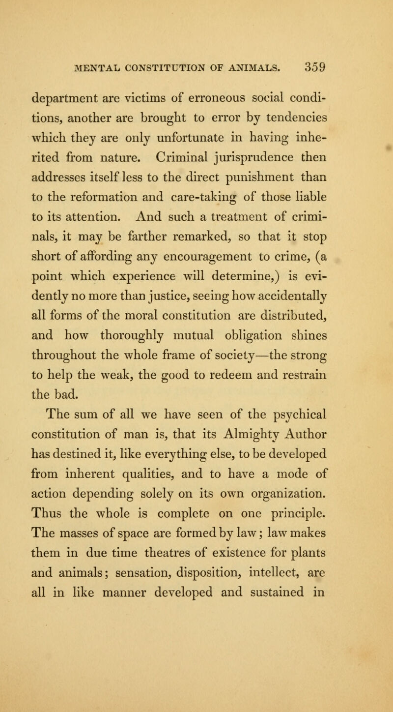 department are victims of erroneous social condi- tions, another are brought to error by tendencies which they are only unfortunate in having inhe- rited from nature. Criminal jurisprudence then addresses itself less to the direct punishment than to the reformation and care-taking of those liable to its attention. And such a treatment of crimi- nals, it may be farther remarked, so that it stop short of affording any encouragement to crime, (a point which experience will determine,) is evi- dently no more than justice, seeing how accidentally all forms of the moral constitution are distributed, and how thoroughly mutual obligation shines throughout the whole frame of society—the strong to help the weak, the good to redeem and restrain the bad. The sum of all we have seen of the psychical constitution of man is, that its Almighty Author has destined it, like everything else, to be developed from inherent qualities, and to have a mode of action depending solely on its own organization. Thus the whole is complete on one principle. The masses of space are formed by law; law makes them in due time theatres of existence for plants and animals; sensation, disposition, intellect, are all in like manner developed and sustained in