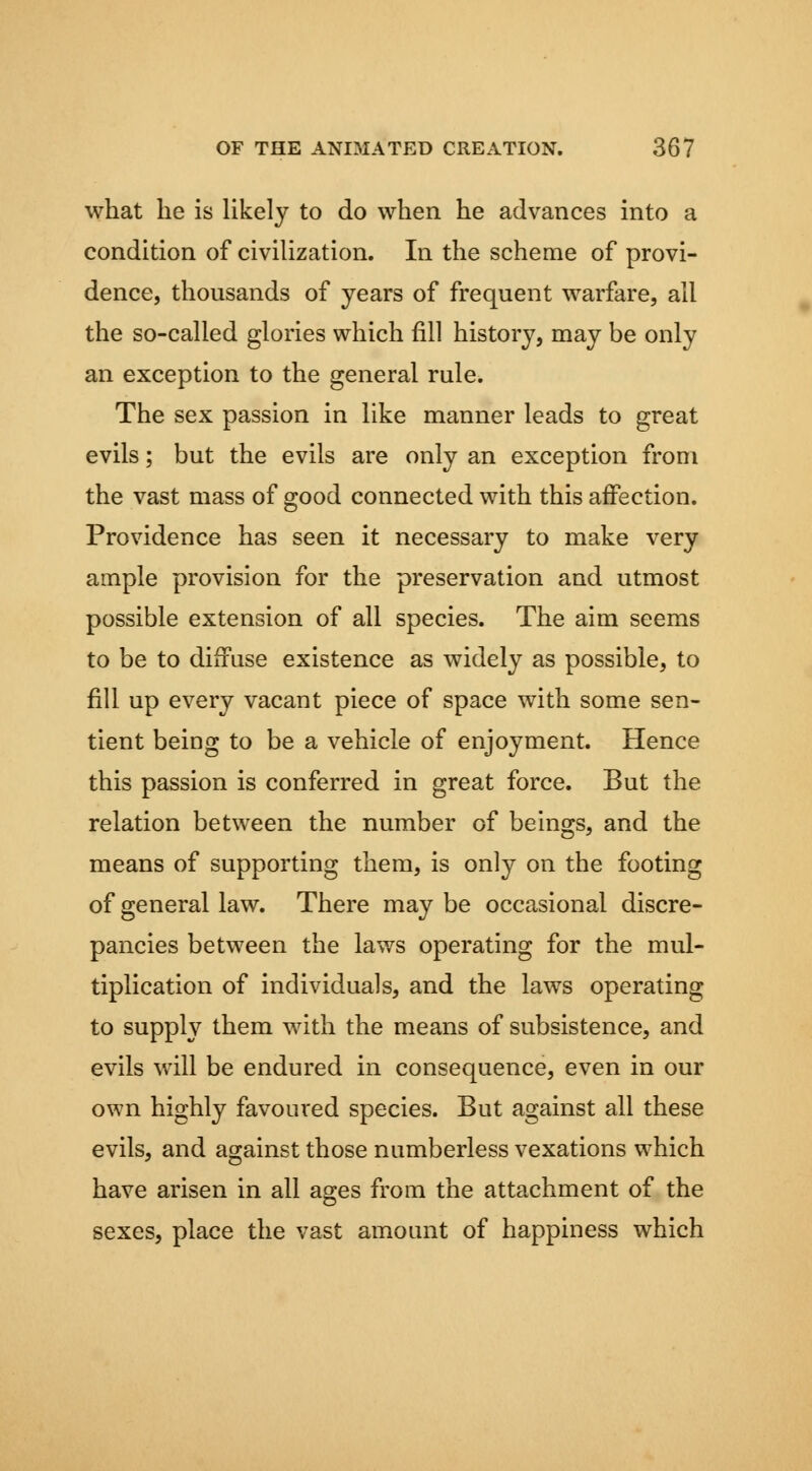 what he is Ukely to do when he advances into a condition of civilization. In the scheme of provi- dence, thousands of years of frequent warfare, all the so-called glories which fill history, may be only an exception to the general rule. The sex passion in like manner leads to great evils; but the evils are only an exception from the vast mass of good connected with this affection. Providence has seen it necessary to make very ample provision for the preservation and utmost possible extension of all species. The aim seems to be to diffuse existence as widely as possible, to fill up every vacant piece of space with some sen- tient being to be a vehicle of enjoyment. Hence this passion is conferred in great force. But the relation between the number of beings, and the means of supporting them, is only on the footing of general law. There may be occasional discre- pancies between the laws operating for the mul- tiplication of individuals, and the laws operating to supply them with the means of subsistence, and evils will be endured in consequence, even in our own highly favoured species. But against all these evils, and against those numberless vexations which have arisen in all ages from the attachment of the sexes, place the vast amount of happiness which