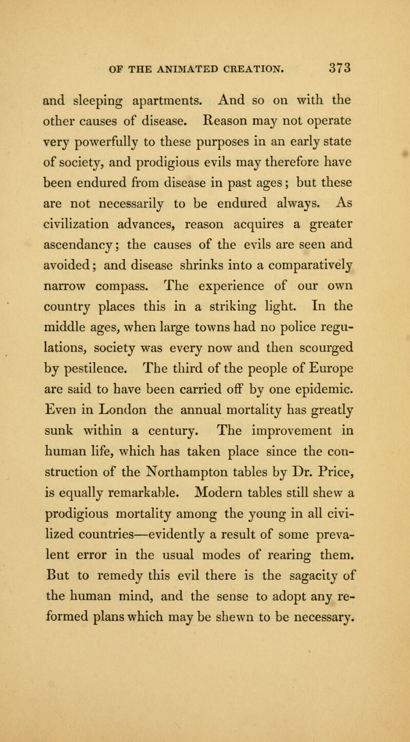 and sleeping apartments. And so on with the other causes of disease. Reason may not operate very powerfully to these purposes in an early state of society, and prodigious evils may therefore have been endured from disease in past ages; but these are not necessarily to be endured always. As civilization advances, reason acquires a greater ascendancy; the causes of the evils are seen and avoided; and disease shrinks into a comparatively narrow compass. The experience of our own country places this in a striking light. In the middle ages, when large towns had no police regu- lations, society was every now and then scourged by pestilence. The third of the people of Europe are said to have been carried oif by one epidemic. Even in London the annual mortality has greatly sunk within a century. The improvement in human life, which has taken place since the con- struction of the Northampton tables by Dr. Price, is equally remarkable. Modern tables still shew a prodigious mortality among the young in all civi- lized countries—evidently a result of some preva- lent error in the usual modes of rearing them. But to remedy this evil there is the sagacity of the human mind, and the sense to adopt any re- formed plans which may be shewn to be necessary.