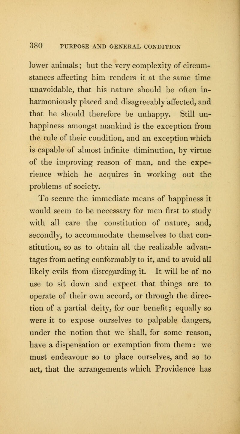 lower animals; but the very complexity of circum- stances affecting him renders it at the same time unavoidable, that his nature should be often in- harmoniously placed and disagreeably affected, and that he should therefore be unhappy. Still un- happiness amongst mankind is the exception from the rule of their condition, and an exception which is capable of almost infinite diminution, by virtue of the improving reason of man, and the expe- rience -which he acquires in working out the problems of society. To secure the immediate means of happiness it would seem to be necessary for men first to study with all care the constitution of nature, and, secondly, to accommodate themselves to that con- stitution, so as to obtain all the realizable advan- tages from acting conformably to it, and to avoid all likely evils from disregarding it. It will be of no use to sit down and expect that things are to operate of their own accord, or through the direc- tion of a partial deity, for our benefit; equally so were it to expose ourselves to palpable dangers, under the notion that we shall, for some reason, have a dispensation or exemption from them: we must endeavour so to place ourselves, and so to act, that the arrangements which Providence has