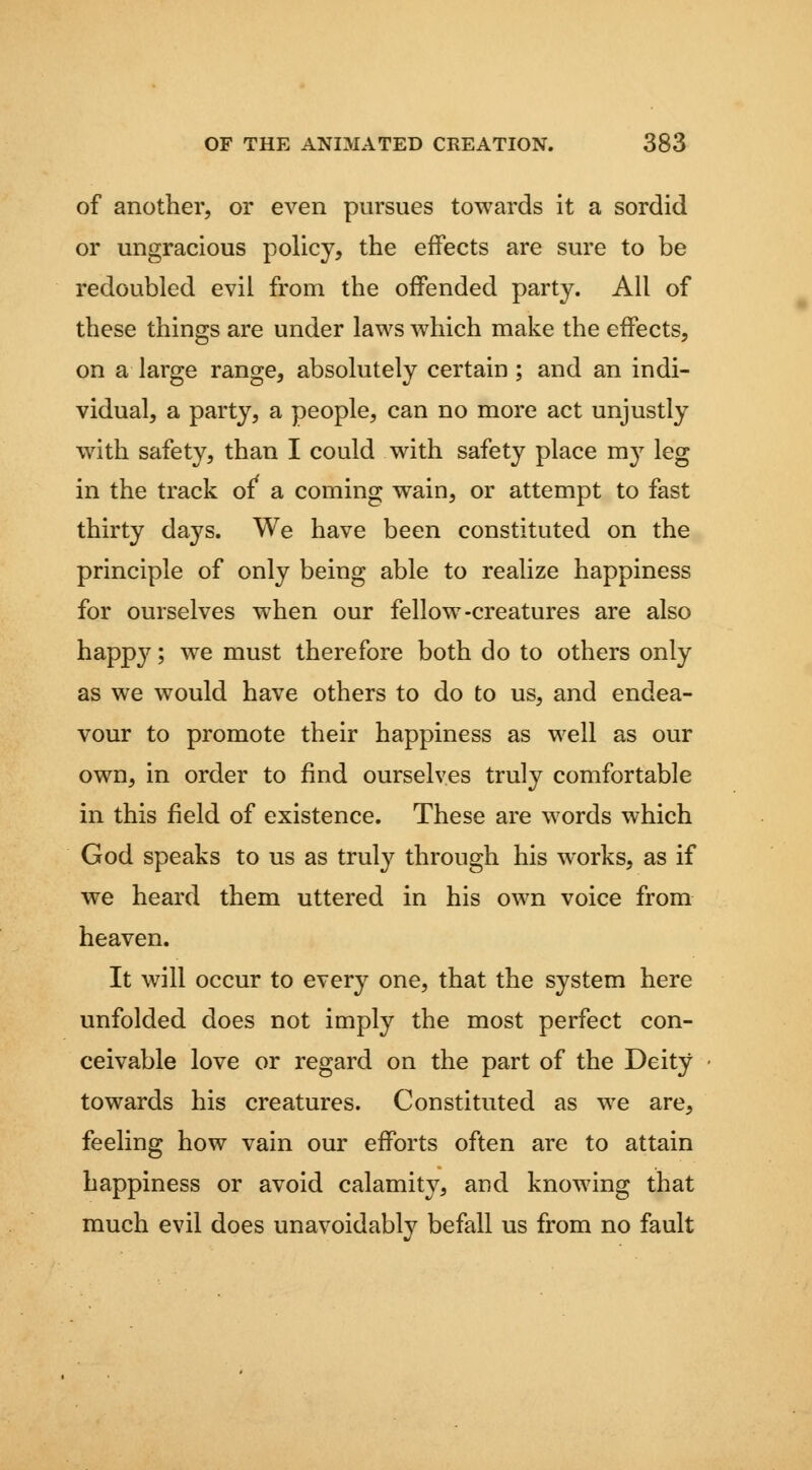 of another, or even pursues towards it a sordid or ungracious policy, the effects are sure to be redoubled evil from the offended party. All of these things are under laws which make the effects, on a large range, absolutely certain; and an indi- vidual, a party, a people, can no more act unjustly with safety, than I could with safety place mj^ leg in the track of' a coming wain, or attempt to fast thirty days. We have been constituted on the principle of only being able to realize happiness for ourselves when our fellow-creatures are also happ3^; we must therefore both do to others only as we would have others to do to us, and endea- vour to promote their happiness as well as our own, in order to find ourselves truly comfortable in this field of existence. These are words which God speaks to us as truly through his works, as if we heard them uttered in his own voice from heaven. It will occur to every one, that the system here unfolded does not imply the most perfect con- ceivable love or regard on the part of the Deity towards his creatures. Constituted as we are, feeling how vain our efforts often are to attain happiness or avoid calamity, and knowing that much evil does unavoidably befall us from no fault