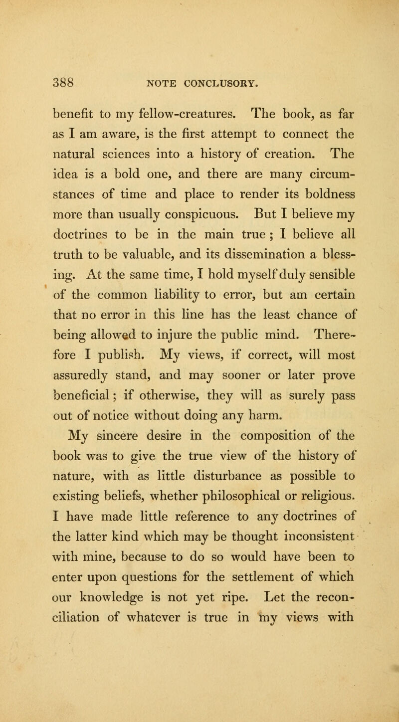benefit to my fellow-creatures. The book, as far as I am aware, is the first attempt to connect the natural sciences into a history of creation. The idea is a bold one, and there are many circum- stances of time and place to render its boldness more than usually conspicuous. But I believe my doctrines to be in the main true ; I believe all truth to be valuable, and its dissemination a bless- ing. At the same time, I hold myself duly sensible of the common liability to error, but am certain that no error in this line has the least chance of being allowed to injure the public mind. There- fore I publish. My views, if correct, will most assuredly stand, and may sooner or later prove beneficial; if otherwise, they will as surely pass out of notice without doing any harm. My sincere desire in the composition of the book was to give the true view of the history of nature, with as little disturbance as possible to existing beliefs, whether philosophical or religious. I have made little reference to any doctrines of the latter kind which may be thought inconsistent with mine, because to do so would have been to enter upon questions for the settlement of which our knowledge is not yet ripe. Let the recon- ciliation of whatever is true in my views with