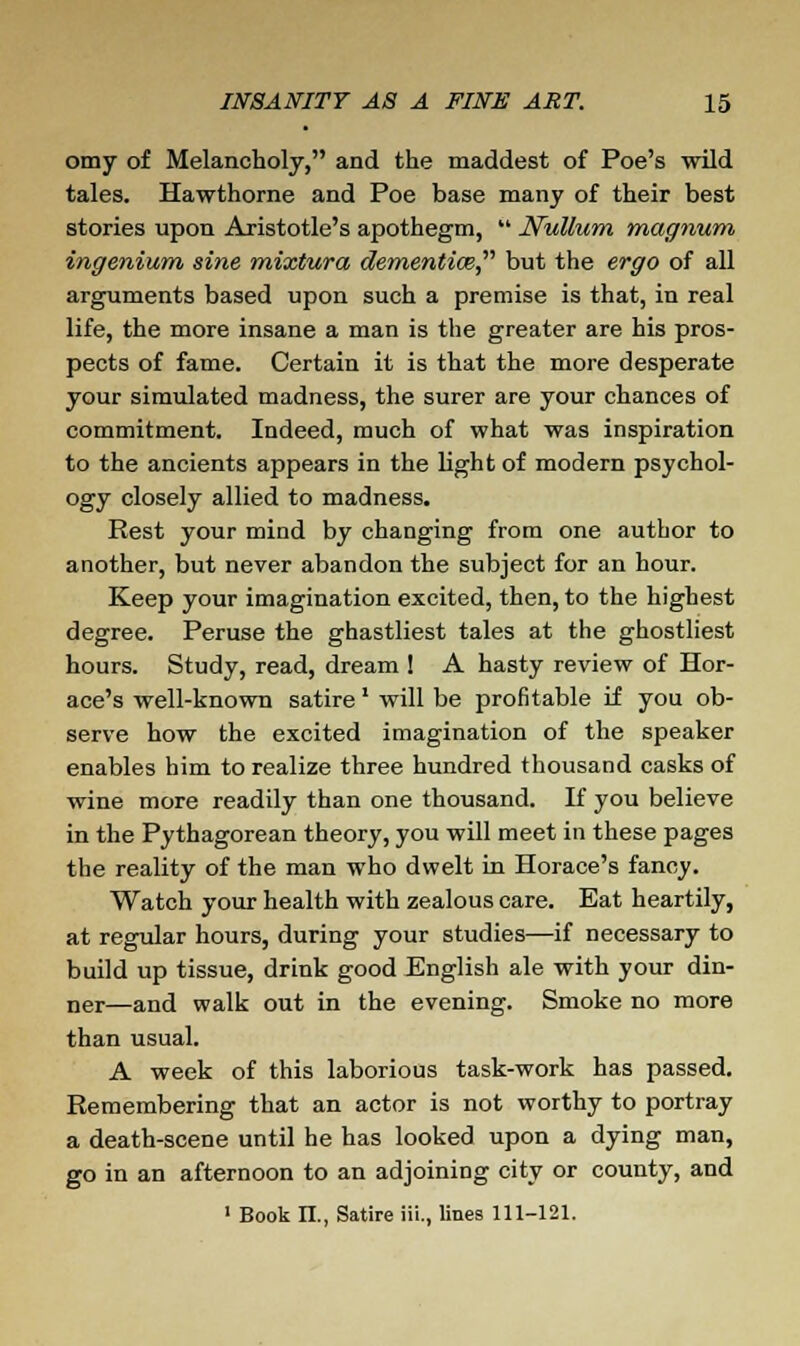 omy of Melancholy, and the maddest of Poe's wild tales. Hawthorne and Poe base many of their best stories upon Aristotle's apothegm,  Nullum magnum ingenium sine mixtura dementiw but the ergo of all arguments based upon such a premise is that, in real life, the more insane a man is the greater are his pros- pects of fame. Certain it is that the more desperate your simulated madness, the surer are your chances of commitment. Indeed, much of what was inspiration to the ancients appears in the light of modern psychol- ogy closely allied to madness. Rest your mind by changing from one author to another, but never abandon the subject for an hour. Keep your imagination excited, then, to the highest degree. Peruse the ghastliest tales at the ghostliest hours. Study, read, dream ! A hasty review of Hor- ace's well-known satire' will be profitable if you ob- serve how the excited imagination of the speaker enables him to realize three hundred thousand casks of wine more readily than one thousand. If you believe in the Pythagorean theory, you will meet in these pages the reality of the man who dwelt in Horace's fancy. Watch your health with zealous care. Eat heartily, at regular hours, during your studies—if necessary to build up tissue, drink good English ale with your din- ner—and walk out in the evening. Smoke no more than usual. A week of this laborious task-work has passed. Remembering that an actor is not worthy to portray a death-scene until he has looked upon a dying man, go in an afternoon to an adjoining city or county, and 1 Book II., Satire iii., lines 111-121.