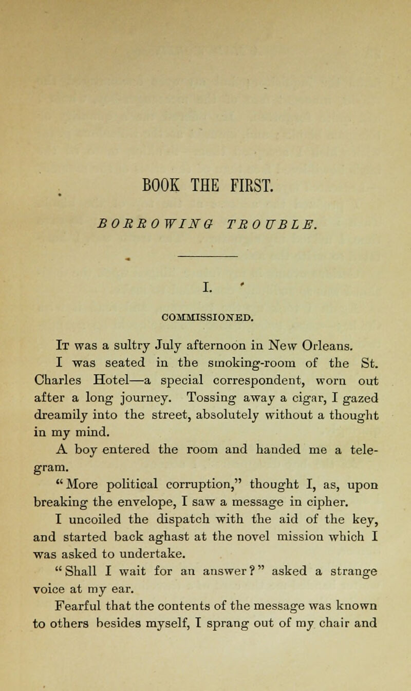 BORROWING TROUBLE. I. COMMISSIONED. It was a sultry July afternoon in New Orleans. I was seated in the smoking-room of the St. Charles Hotel—a special correspondent, worn out after a long journey. Tossing away a cigar, I gazed dreamily into the street, absolutely without a thought in my mind. A boy entered the room and handed me a tele- gram.  More political corruption, thought I, as, upon breaking the envelope, I saw a message in cipher. I uncoiled the dispatch with the aid of the key, and started back aghast at the novel mission which I was asked to undertake.  Shall I wait for an answer ? asked a strange voice at my ear. Fearful that the contents of the message was known to others besides myself, T sprang out of my chair and