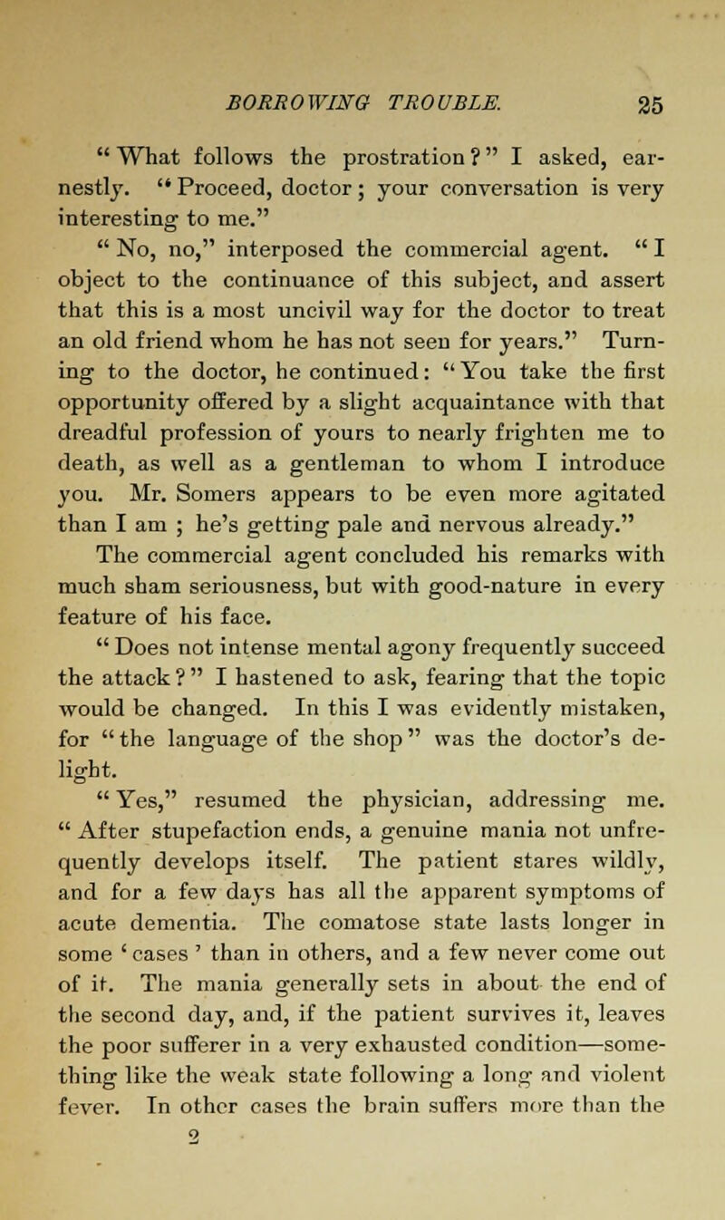  What follows the prostration ? I asked, ear- nestly.  Proceed, doctor; your conversation is very interesting to me.  No, no, interposed the commercial agent.  I object to the continuance of this subject, and assert that this is a most uncivil way for the doctor to treat an old friend whom he has not seen for years. Turn- ing to the doctor, he continued: You take the first opportunity offered by a slight acquaintance with that dreadful profession of yours to nearly frighten me to death, as well as a gentleman to whom I introduce you. Mr. Somers appears to be even more agitated than I am ; he's getting pale and nervous already. The commercial agent concluded his remarks with much sham seriousness, but with good-nature in every feature of his face.  Does not intense mental agony frequently succeed the attack ?  I hastened to ask, fearing that the topic would be changed. In this I was evidently mistaken, for  the language of the shop was the doctor's de- light.  Yes, resumed the physician, addressing me.  After stupefaction ends, a genuine mania not unfre- quently develops itself. The patient stares wildly, and for a few days has all the apparent symptoms of acute dementia. The comatose state lasts longer in some ' cases ' than in others, and a few never come out of it. The mania generally sets in about the end of the second day, and, if the patient survives it, leaves the poor sufferer in a very exhausted condition—some- thing like the weak state following a long and violent fever. In other cases the brain suffers more than the