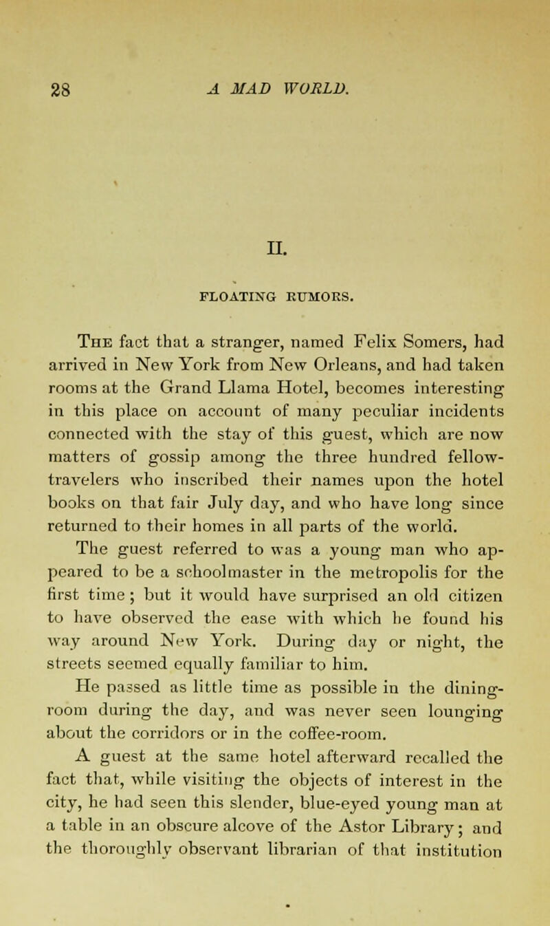 11. FLOATING RUMORS. The fact that a stranger, named Felix Somers, had arrived in New York from New Orleans, and had taken rooms at the Grand Llama Hotel, becomes interesting in this place on account of many peculiar incidents connected with the stay of this guest, which are now matters of gossip among the three hundred fellow- travelers who inscribed their names upon the hotel books on that fair July day, and who have long since returned to their homes in all parts of the world. The guest referred to was a young man who ap- peared to be a schoolmaster in the metropolis for the first time ; but it would have surprised an old citizen to have observed the ease with which he found his way around New York. During day or night, the streets seemed equally familiar to him. He passed as little time as possible in the dining- room during the day, and was never seen lounging about the corridors or in the coffee-room. A guest at the same hotel afterward recalled the fact that, while visiting the objects of interest in the city, he had seen this slender, blue-eyed young man at a table in an obscure alcove of the Astor Library; and the thoroughly observant librarian of that institution