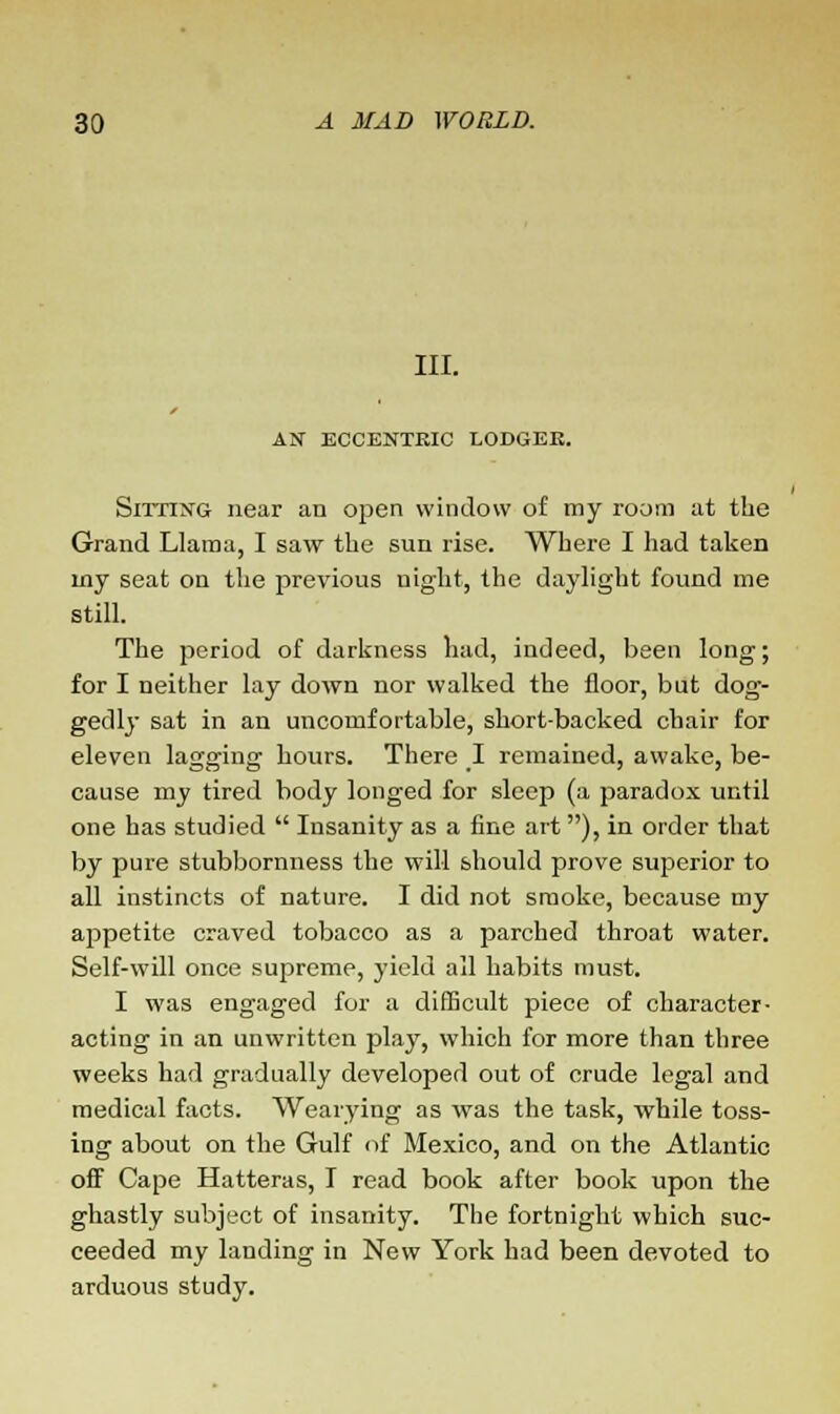 III. AN ECCENTRIC LODGEK. Sitting near an open window of my room at the Grand Llama, I saw the sun rise. Where I had taken my seat on the previous night, the daylight found me still. The period of darkness had, indeed, been long; for I neither lay down nor walked the floor, but dog- gedly sat in an uncomfortable, short-backed chair for eleven lagging hours. There I remained, awake, be- cause my tired body longed for sleep (a paradox until one has studied  Insanity as a fine art ), in order that by pure stubbornness the will should prove superior to all instincts of nature. I did not smoke, because my appetite craved tobacco as a parched throat water. Self-will once supreme, yield all habits must. I was engaged for a difficult piece of character- acting in an unwritten play, which for more than three weeks had gradually developed out of crude legal and medical facts. Wearying as was the task, while toss- ing about on the Gulf of Mexico, and on the Atlantic off Cape Hatteras, I read book after book upon the ghastly subject of insanity. The fortnight which suc- ceeded my landing in New York had been devoted to arduous study.