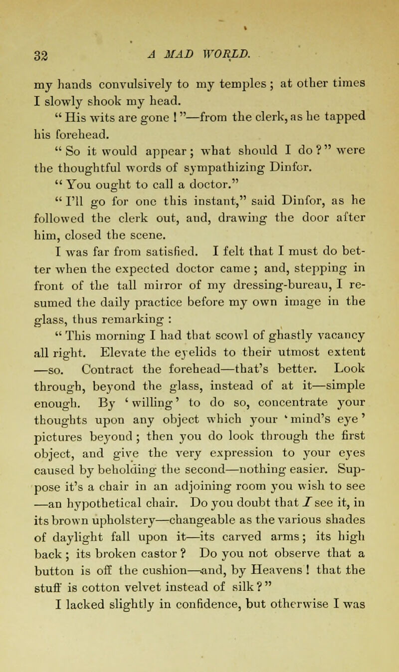 my hands convulsively to my temples ; at other times I slowly shook my head.  His wits are gone ! —from the clerk, as he tapped his forehead.  So it would appear ; what should I do ?  were the thoughtful words of sympathizing Dinfor.  You ought to call a doctor.  I'll go for one this instant, said Dinfor, as he followed the clerk out, and, drawing the door after him, closed the scene. I was far from satisfied. I felt that I must do bet- ter when the expected doctor came ; and, stepping in front of the tall mirror of my dressing-bureau, I re- sumed the daily practice before my own image in the glass, thus remarking :  This morning I had that scowl of ghastly vacancy all right. Elevate the eyelids to their utmost extent —so. Contract the forehead—that's better. Look through, beyond the glass, instead of at it—simple enough. By ' willing' to do so, concentrate your thoughts upon any object which your ' mind's eye' pictures beyond ; then you do look through the first object, and give the very expression to your eyes caused by beholding the second—nothing easier. Sup- pose it's a chair in an adjoining room you wish to see —an hypothetical chair. Do you doubt that I see it, in its brown upholstery—changeable as the various shades of daylight fall upon it—its carved arms; its high back ; its broken castor ? Do you not observe that a button is off the cushion—and, by Heavens ! that the stuff is cotton velvet instead of silk ?  I lacked slightly in confidence, but otherwise I was