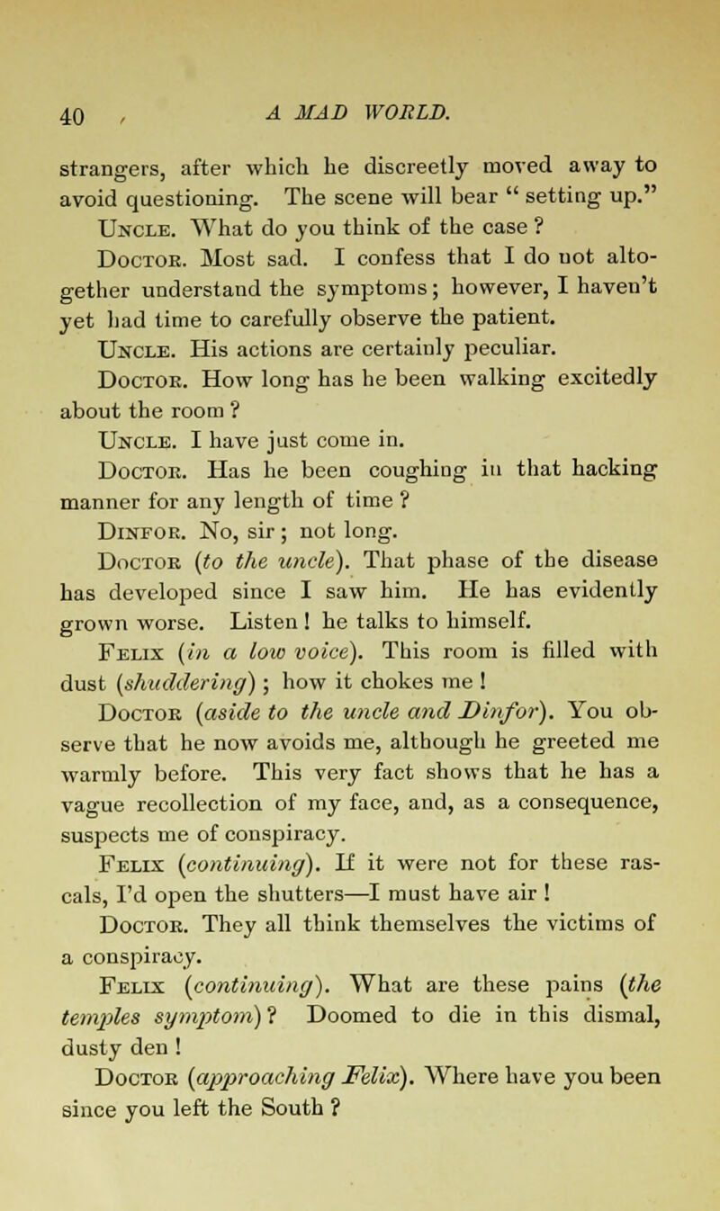 strangers, after which he discreetly moved away to avoid questioning. The scene will bear  setting up. Uncle. What do you think of the case ? Doctor. Most sad. I confess that I do uot alto- gether understand the symptoms; however, I haven't yet had time to carefully observe the patient. Uncle. His actions are certainly peculiar. Doctor. How long has he been walking excitedly about the room ? Uncle. I have just come in. Doctor. Has he been coughing in that hacking manner for any length of time ? Dinfor. No, sir ; not long. Doctor (to the uncle). That phase of the disease has developed since I saw him. He has evidently grown worse. Listen ! he talks to himself. Felix (in a low voice). This room is filled with dust (shuddering) ; how it chokes me ! Doctor (aside to the uncle and Dinfor). You ob- serve that he now avoids me, although he greeted me warmly before. This very fact shows that he has a vague recollection of my face, and, as a consequence, suspects me of conspiracy. Felix (continuing). If it were not for these ras- cals, I'd open the shutters—I must have air ! Doctor. They all think themselves the victims of a conspiracy. Felix (continuing). What are these pains (the temples symptom) ? Doomed to die in this dismal, dusty den ! Doctor (approaching Felix). Where have you been since you left the South ?