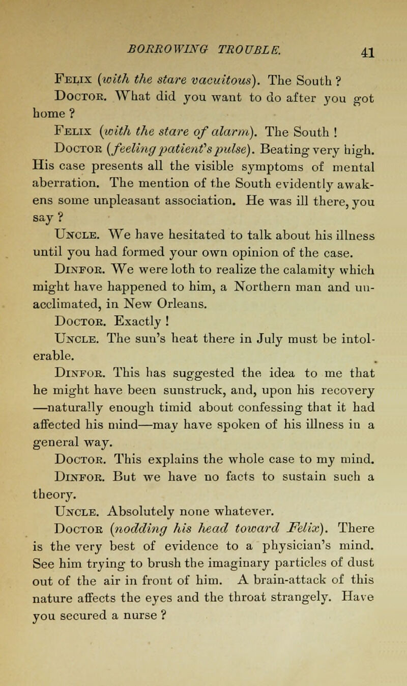 Felix (with the stare vacuitous). The South ? Doctoe. What did you want to do after you got home ? Felix (with the stare of alarm). The South ! Doctor (feeling patients pulse). Beating very high. His case presents all the visible symptoms of mental aberration. The mention of the South evidently awak- ens some unpleasant association. He was ill there, you say? Uncle. We have hesitated to talk about his illness until you had formed your own opinion of the case. Dinfoe. We were loth to realize the calamity which might have happened to him, a Northern man and un- acclimated, in New Orleans. Doctoe. Exactly ! Uncle. The sun's heat there in July must be intol- erable. Dinfoe. This has suggested the idea to me that he might have been sunstruck, and, upon his recovery —naturally enough timid about confessing that it had affected his mind—may have spoken of his illness in a general way. Doctoe. This explains the whole case to my mind. Dinpoe. But we have no facts to sustain such a theory. Uncle. Absolutely none whatever. Doctoe (nodding his head toward Felix). There is the very best of evidence to a physician's mind. See him trying to brush the imaginary particles of dust out of the air in front of him. A brain-attack of this nature affects the eyes and the throat strangely. Have you secured a nurse ?