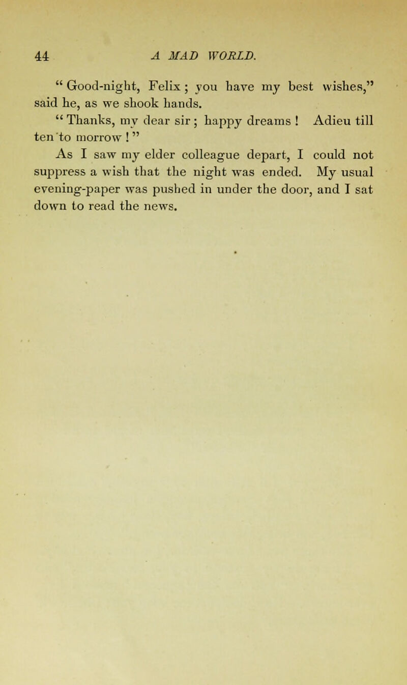  Good-night, Felix; you have my best wishes, said he, as we shook hands.  Thanks, my dear sir ; happy dreams ! Adieu till ten to morrow !  As I saw my elder colleague depart, I could not suppress a wish that the night was ended. My usual evening-paper was pushed in under the door, and I sat down to read the news.