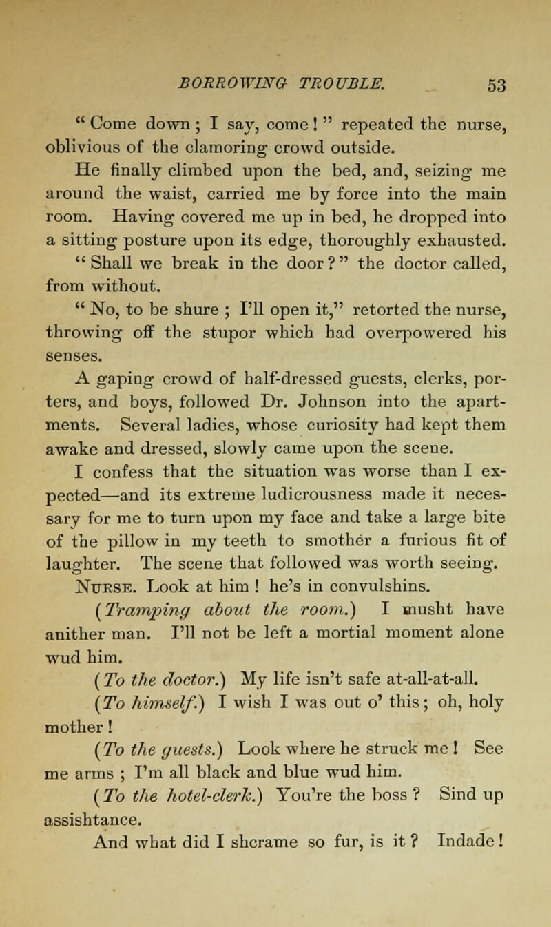  Come down ; I say, come!  repeated the nurse, oblivious of the clamoring crowd outside. He finally climbed upon the bed, and, seizing me around the waist, carried me by force into the main room. Having covered me up in bed, he dropped into a sitting posture upon its edge, thoroughly exhausted. Shall we break in the door? the doctor called, from without.  No, to be shure ; I'll open it, retorted the nurse, throwing off the stupor which had overpowered his senses. A gaping crowd of half-dressed guests, clerks, por- ters, and boys, followed Dr. Johnson into the apart- ments. Several ladies, whose curiosity had kept them awake and dressed, slowly came upon the scene. I confess that the situation was worse than I ex- pected—and its extreme ludicrousness made it neces- sary for me to turn upon my face and take a large bite of the pillow in my teeth to smother a furious fit of laughter. The scene that followed was worth seeing. Nurse. Look at him ! he's in convulshins. (Tramping about the room.) I musht have anither man. I'll not be left a mortial moment alone wud him. (To the doctor.) My life isn't safe at-all-at-all. (To himself.) I wish I was out o' this; oh, holy mother! (To the guests.) Look where he struck me ! See me arms ; I'm all black and blue wud him. (To the hotel-clerk.) You're the boss ? Sind up assishtance. And what did I shcrame so fur, is it ? Indade!