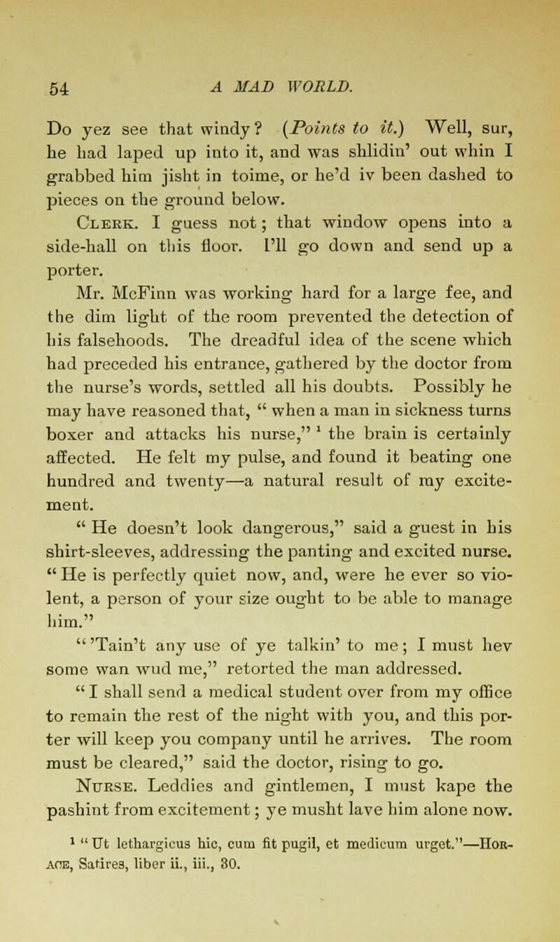 Do yez see that windy? (Points to it.) Well, sur, he had laped up into it, and was shlidin' out whin I grabbed him jisht in toime, or he'd iv been dashed to pieces on the ground below. Clekk. I guess not; that window opens into a side-hall on this floor. I'll go down and send up a porter. Mr. McFinn was working hard for a large fee, and the dim light of the room prevented the detection of his falsehoods. The dreadful idea of the scene which had preceded his entrance, gathered by the doctor from the nurse's words, settled all his doubts. Possibly he may have reasoned that,  when a man in sickness turns boxer and attacks his nurse, ' the brain is certainly affected. He felt my pulse, and found it beating one hundred and twenty—a natural result of my excite- ment.  He doesn't look dangerous, said a guest in bis shirt-sleeves, addressing the panting and excited nurse.  He is perfectly quiet now, and, were he ever so vio- lent, a person of your size ought to be able to manage him.  'Tain't any use of ye talkin' to me; I must hev some wan wud me, retorted the man addressed. I shall send a medical student over from my office to remain the rest of the night with you, and this por- ter will keep you company until he arrives. The room must be cleared, said the doctor, rising to go. Nurse. Leddies and gintlemen, I must kape the pashint from excitement; ye musht lave him alone now. 1  TJt lethargicua hie, cum fit pugil, et medicum urget.—Hor- ace, Satires, liber ii., iii., 80.