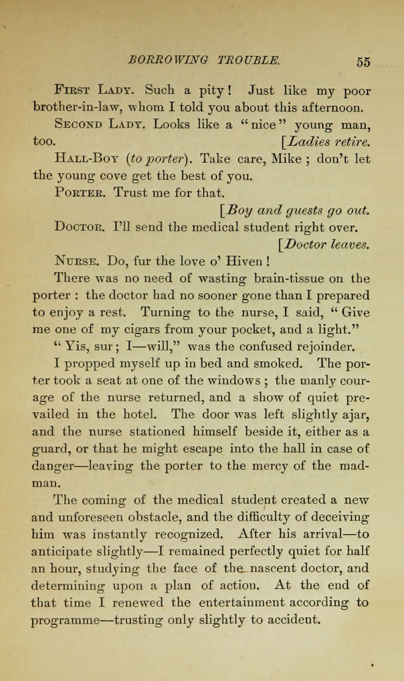 First Lady. Such a pity! Just like my poor brother-in-law, whom I told you about this afternoon. Second Lady. Looks like a  nice young man, too. [Ladies retire. Hall-Boy {toporter). Take care, Mike ; don't let the young cove get the best of you. Porter. Trust me for that. [Soy and guests go out. Doctor. I'll send the medical student right over. [Doctor leaves. Nurse. Do, fur the love o' Hiven ! There was no need of wasting brain-tissue on the porter : the doctor had no sooner gone than I prepared to enjoy a rest. Turning to the nurse, I said,  Give me one of my cigars from your pocket, and a light.  Yis, sur; I—will, was the confused rejoinder. I propped myself up in bed and smoked. The por- ter took a seat at one of the windows ; the manly cour- age of the nurse returned, and a show of quiet pre- vailed in the hotel. The door was left slightly ajar, and the nurse stationed himself beside it, either as a guard, or that he might escape into the hall in case of danger—leaving the porter to the mercy of the mad- man. The coming of the medical student created a new and unforeseen obstacle, and the difficulty of deceiving him was instantly recognized. After his arrival—to anticipate slightly—I remained perfectly quiet for half an hour, studying the face of the. nascent doctor, and determining upon a plan of action. At the end of that time I renewed the entertainment according to programme—trusting only slightly to accident.
